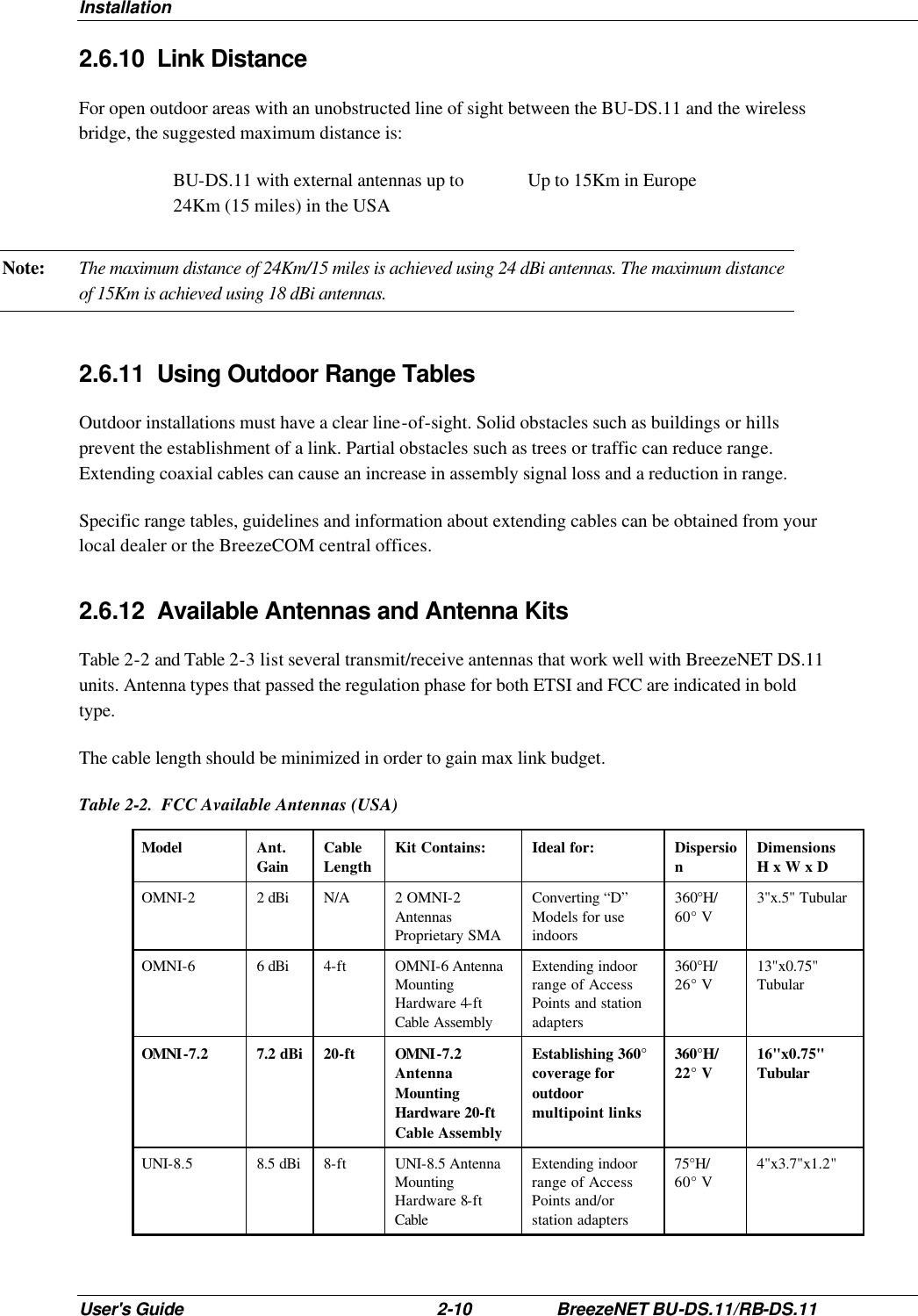 Installation User&apos;s Guide 2-10 BreezeNET BU-DS.11/RB-DS.11 2.6.10 Link Distance For open outdoor areas with an unobstructed line of sight between the BU-DS.11 and the wireless bridge, the suggested maximum distance is: BU-DS.11 with external antennas up to 24Km (15 miles) in the USA Up to 15Km in Europe Note: The maximum distance of 24Km/15 miles is achieved using 24 dBi antennas. The maximum distance of 15Km is achieved using 18 dBi antennas. 2.6.11 Using Outdoor Range Tables Outdoor installations must have a clear line-of-sight. Solid obstacles such as buildings or hills prevent the establishment of a link. Partial obstacles such as trees or traffic can reduce range. Extending coaxial cables can cause an increase in assembly signal loss and a reduction in range.  Specific range tables, guidelines and information about extending cables can be obtained from your local dealer or the BreezeCOM central offices.  2.6.12 Available Antennas and Antenna Kits Table 2-2 and Table 2-3 list several transmit/receive antennas that work well with BreezeNET DS.11 units. Antenna types that passed the regulation phase for both ETSI and FCC are indicated in bold type.  The cable length should be minimized in order to gain max link budget. Table 2-2.  FCC Available Antennas (USA) Model  Ant. Gain Cable Length Kit Contains: Ideal for: Dispersion Dimensions H x W x D OMNI-2   2 dBi N/A 2 OMNI-2 Antennas Proprietary SMA Converting “D” Models for use indoors 360°H/ 60° V 3&quot;x.5&quot; Tubular OMNI-6   6 dBi 4-ft OMNI-6 Antenna Mounting Hardware 4-ft Cable Assembly Extending indoor range of Access Points and station adapters 360°H/ 26° V 13&quot;x0.75&quot; Tubular OMNI-7.2  7.2 dBi 20-ft OMNI-7.2 Antenna Mounting Hardware 20-ft Cable Assembly Establishing 360° coverage for outdoor multipoint links 360°H/ 22° V 16&quot;x0.75&quot; Tubular UNI-8.5  8.5 dBi 8-ft UNI-8.5 Antenna Mounting Hardware 8-ft Cable Extending indoor range of Access Points and/or station adapters 75°H/ 60° V 4&quot;x3.7&quot;x1.2&quot; 