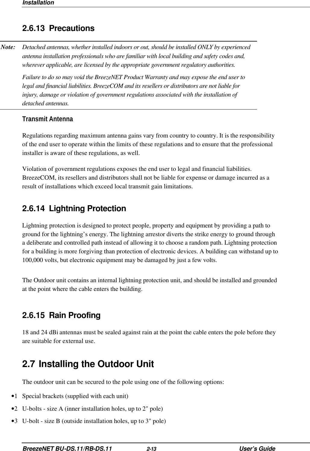 Installation BreezeNET BU-DS.11/RB-DS.11 2-13 User’s Guide 2.6.13 Precautions Note: Detached antennas, whether installed indoors or out, should be installed ONLY by experienced antenna installation professionals who are familiar with local building and safety codes and, wherever applicable, are licensed by the appropriate government regulatory authorities.  Failure to do so may void the BreezeNET Product Warranty and may expose the end user to legal and financial liabilities. BreezeCOM and its resellers or distributors are not liable for injury, damage or violation of government regulations associated with the installation of detached antennas. Transmit Antenna Regulations regarding maximum antenna gains vary from country to country. It is the responsibility of the end user to operate within the limits of these regulations and to ensure that the professional installer is aware of these regulations, as well.  Violation of government regulations exposes the end user to legal and financial liabilities. BreezeCOM, its resellers and distributors shall not be liable for expense or damage incurred as a result of installations which exceed local transmit gain limitations. 2.6.14 Lightning Protection Lightning protection is designed to protect people, property and equipment by providing a path to ground for the lightning’s energy. The lightning arrestor diverts the strike energy to ground through a deliberate and controlled path instead of allowing it to choose a random path. Lightning protection for a building is more forgiving than protection of electronic devices. A building can withstand up to 100,000 volts, but electronic equipment may be damaged by just a few volts.  The Outdoor unit contains an internal lightning protection unit, and should be installed and grounded at the point where the cable enters the building. 2.6.15 Rain Proofing 18 and 24 dBi antennas must be sealed against rain at the point the cable enters the pole before they are suitable for external use. 2.7 Installing the Outdoor Unit  The outdoor unit can be secured to the pole using one of the following options: •1 Special brackets (supplied with each unit) •2 U-bolts - size A (inner installation holes, up to 2&quot; pole) •3 U-bolt - size B (outside installation holes, up to 3&quot; pole) 