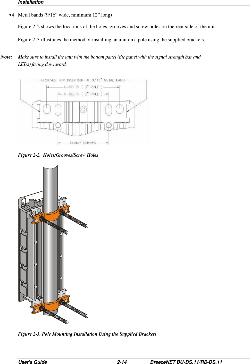 Installation User&apos;s Guide 2-14 BreezeNET BU-DS.11/RB-DS.11 •4 Metal bands (9/16” wide, minimum 12” long) Figure 2-2 shows the locations of the holes, grooves and screw holes on the rear side of the unit. Figure 2-3 illustrates the method of installing an unit on a pole using the supplied brackets. Note: Make sure to install the unit with the bottom panel (the panel with the signal strength bar and LEDs) facing downward.   Figure 2-2.  Holes/Grooves/Screw Holes   Figure 2-3. Pole Mounting Installation Using the Supplied Brackets 