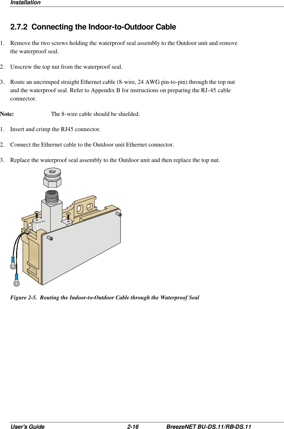 Installation User&apos;s Guide 2-16 BreezeNET BU-DS.11/RB-DS.11 2.7.2 Connecting the Indoor-to-Outdoor Cable 1. Remove the two screws holding the waterproof seal assembly to the Outdoor unit and remove the waterproof seal. 2. Unscrew the top nut from the waterproof seal. 3.  Route an uncrimped straight Ethernet cable (8-wire, 24 AWG pin-to-pin) through the top nut and the waterproof seal. Refer to Appendix B for instructions on preparing the RJ-45 cable connector. Note: The 8-wire cable should be shielded. 1. Insert and crimp the RJ45 connector. 2. Connect the Ethernet cable to the Outdoor unit Ethernet connector. 3. Replace the waterproof seal assembly to the Outdoor unit and then replace the top nut.  Figure 2-5.  Routing the Indoor-to-Outdoor Cable through the Waterproof Seal 