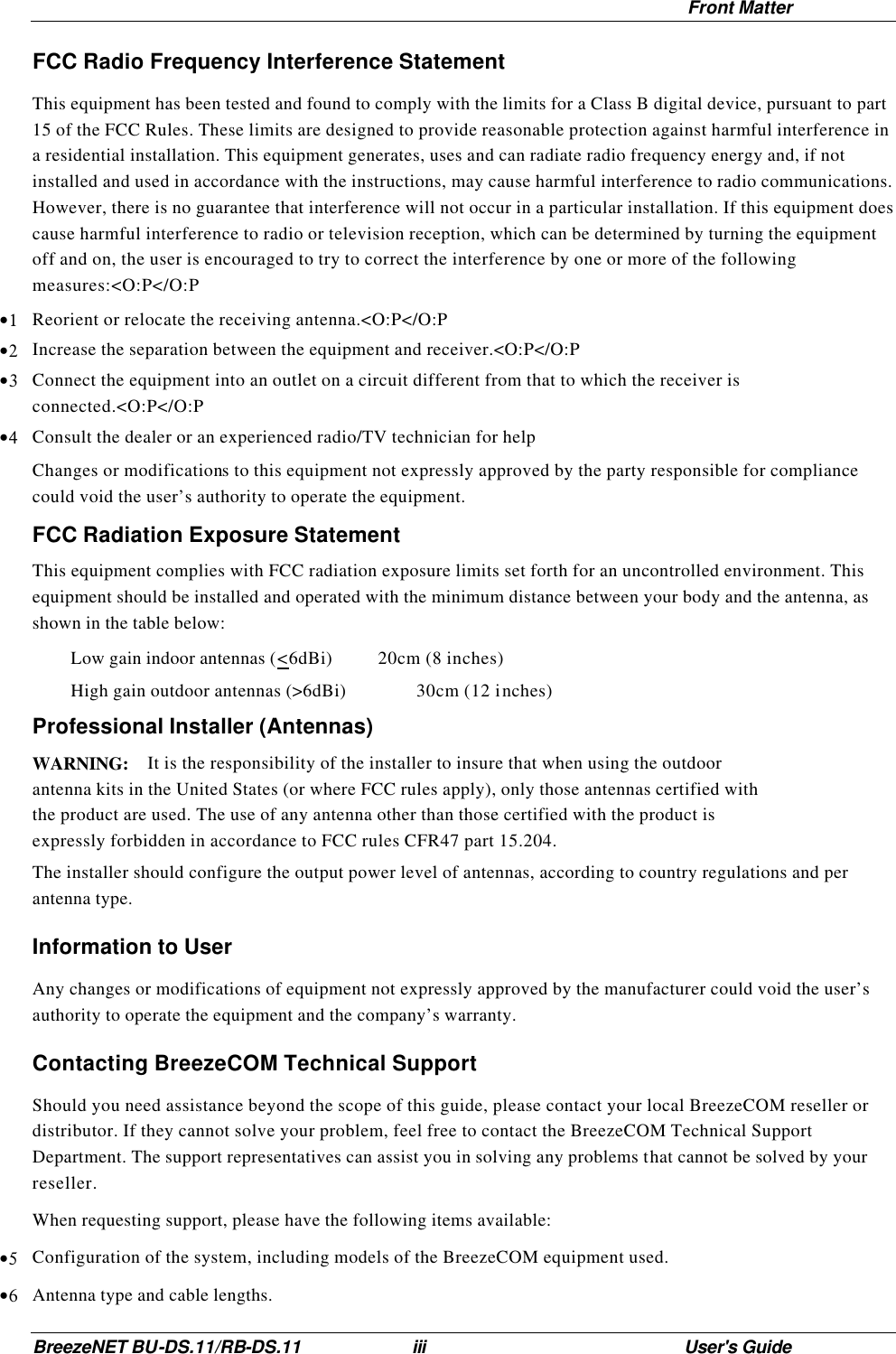  Front Matter BreezeNET BU-DS.11/RB-DS.11 iii User&apos;s Guide FCC Radio Frequency Interference Statement This equipment has been tested and found to comply with the limits for a Class B digital device, pursuant to part 15 of the FCC Rules. These limits are designed to provide reasonable protection against harmful interference in a residential installation. This equipment generates, uses and can radiate radio frequency energy and, if not installed and used in accordance with the instructions, may cause harmful interference to radio communications. However, there is no guarantee that interference will not occur in a particular installation. If this equipment does cause harmful interference to radio or television reception, which can be determined by turning the equipment off and on, the user is encouraged to try to correct the interference by one or more of the following measures:&lt;O:P&lt;/O:P  •1 Reorient or relocate the receiving antenna.&lt;O:P&lt;/O:P •2 Increase the separation between the equipment and receiver.&lt;O:P&lt;/O:P •3 Connect the equipment into an outlet on a circuit different from that to which the receiver is connected.&lt;O:P&lt;/O:P •4 Consult the dealer or an experienced radio/TV technician for help Changes or modifications to this equipment not expressly approved by the party responsible for compliance could void the user’s authority to operate the equipment. FCC Radiation Exposure Statement This equipment complies with FCC radiation exposure limits set forth for an uncontrolled environment. This equipment should be installed and operated with the minimum distance between your body and the antenna, as shown in the table below:  Low gain indoor antennas (&lt;6dBi)   20cm (8 inches)  High gain outdoor antennas (&gt;6dBi)    30cm (12 inches) Professional Installer (Antennas) WARNING: It is the responsibility of the installer to insure that when using the outdoor antenna kits in the United States (or where FCC rules apply), only those antennas certified with the product are used. The use of any antenna other than those certified with the product is expressly forbidden in accordance to FCC rules CFR47 part 15.204. The installer should configure the output power level of antennas, according to country regulations and per antenna type. Information to User Any changes or modifications of equipment not expressly approved by the manufacturer could void the user’s authority to operate the equipment and the company’s warranty. Contacting BreezeCOM Technical Support Should you need assistance beyond the scope of this guide, please contact your local BreezeCOM reseller or distributor. If they cannot solve your problem, feel free to contact the BreezeCOM Technical Support Department. The support representatives can assist you in solving any problems that cannot be solved by your reseller. When requesting support, please have the following items available: •5 Configuration of the system, including models of the BreezeCOM equipment used. •6 Antenna type and cable lengths. 