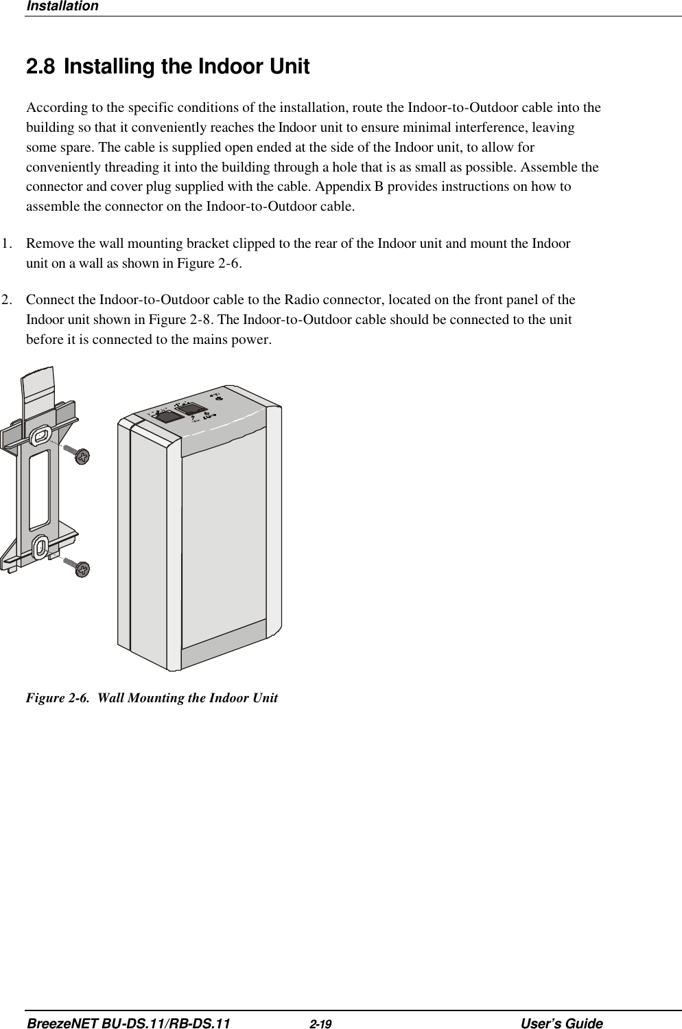 Installation BreezeNET BU-DS.11/RB-DS.11 2-19 User’s Guide 2.8 Installing the Indoor Unit According to the specific conditions of the installation, route the Indoor-to-Outdoor cable into the building so that it conveniently reaches the Indoor unit to ensure minimal interference, leaving some spare. The cable is supplied open ended at the side of the Indoor unit, to allow for conveniently threading it into the building through a hole that is as small as possible. Assemble the connector and cover plug supplied with the cable. Appendix B provides instructions on how to assemble the connector on the Indoor-to-Outdoor cable. 1. Remove the wall mounting bracket clipped to the rear of the Indoor unit and mount the Indoor unit on a wall as shown in Figure 2-6. 2. Connect the Indoor-to-Outdoor cable to the Radio connector, located on the front panel of the Indoor unit shown in Figure 2-8. The Indoor-to-Outdoor cable should be connected to the unit before it is connected to the mains power.  Figure 2-6.  Wall Mounting the Indoor Unit 