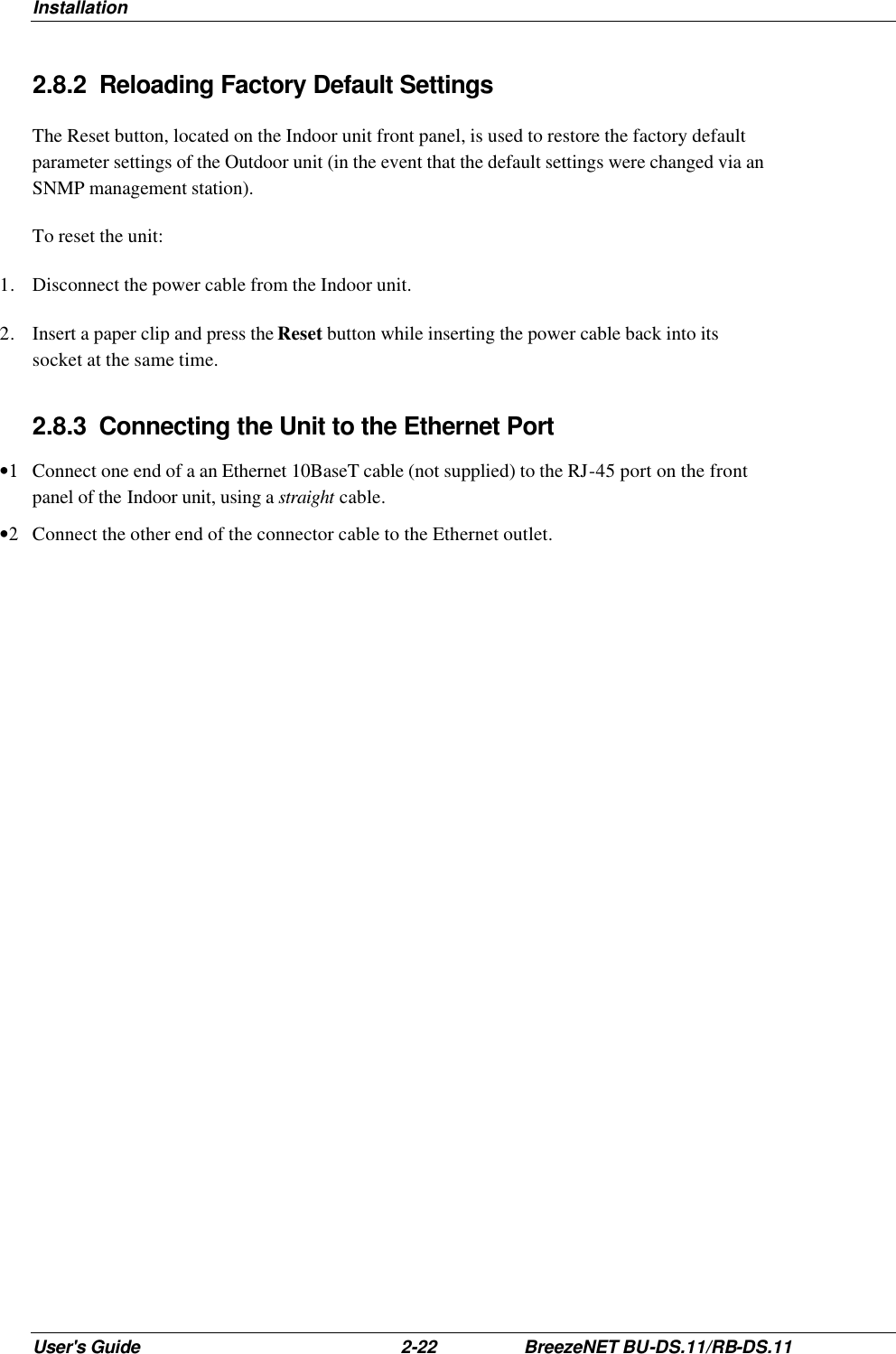 Installation User&apos;s Guide 2-22 BreezeNET BU-DS.11/RB-DS.11 2.8.2 Reloading Factory Default Settings The Reset button, located on the Indoor unit front panel, is used to restore the factory default parameter settings of the Outdoor unit (in the event that the default settings were changed via an SNMP management station). To reset the unit: 1. Disconnect the power cable from the Indoor unit. 2. Insert a paper clip and press the Reset button while inserting the power cable back into its socket at the same time. 2.8.3 Connecting the Unit to the Ethernet Port •1 Connect one end of a an Ethernet 10BaseT cable (not supplied) to the RJ-45 port on the front panel of the Indoor unit, using a straight cable. •2 Connect the other end of the connector cable to the Ethernet outlet. 