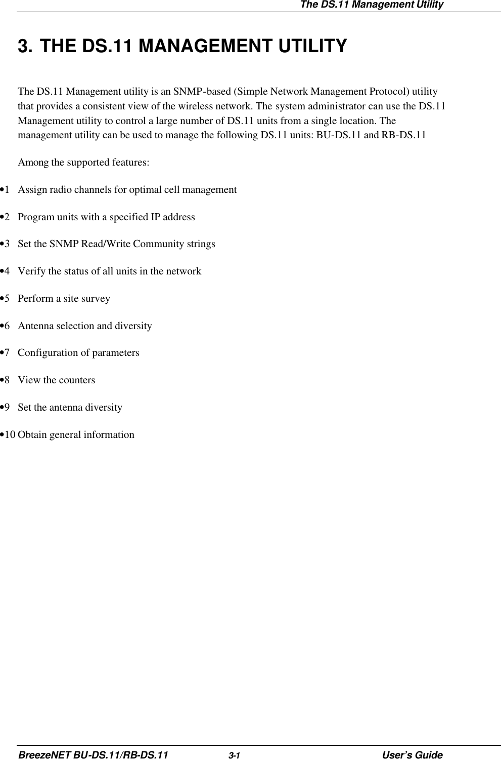  The DS.11 Management Utility BreezeNET BU-DS.11/RB-DS.11 3-1 User’s Guide 3. THE DS.11 MANAGEMENT UTILITY The DS.11 Management utility is an SNMP-based (Simple Network Management Protocol) utility that provides a consistent view of the wireless network. The system administrator can use the DS.11 Management utility to control a large number of DS.11 units from a single location. The management utility can be used to manage the following DS.11 units: BU-DS.11 and RB-DS.11 Among the supported features: •1 Assign radio channels for optimal cell management •2 Program units with a specified IP address •3 Set the SNMP Read/Write Community strings •4 Verify the status of all units in the network •5 Perform a site survey •6 Antenna selection and diversity •7 Configuration of parameters •8 View the counters •9 Set the antenna diversity •10 Obtain general information 