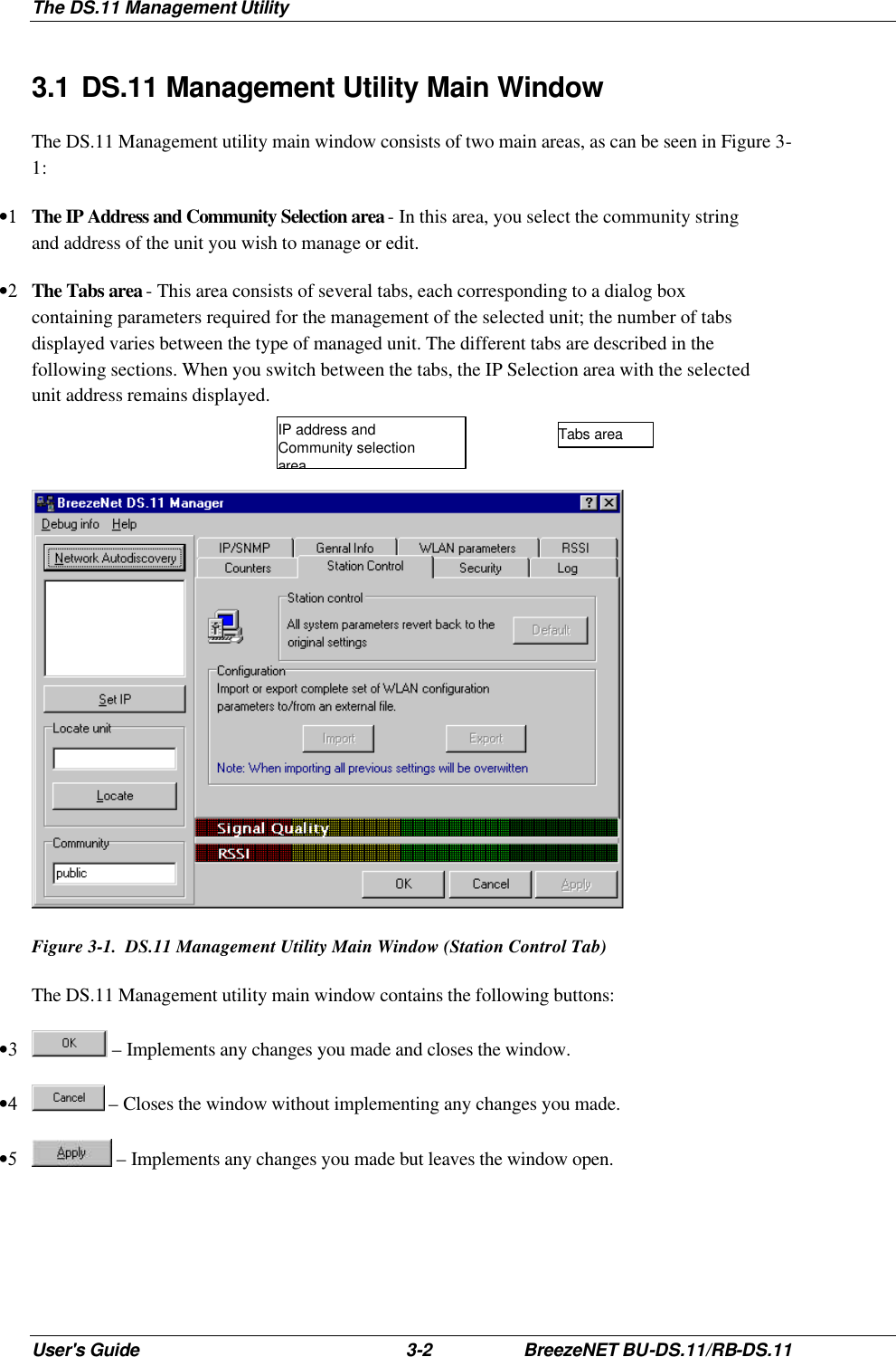 The DS.11 Management Utility User&apos;s Guide 3-2 BreezeNET BU-DS.11/RB-DS.11 3.1 DS.11 Management Utility Main Window The DS.11 Management utility main window consists of two main areas, as can be seen in Figure 3-1: •1 The IP Address and Community Selection area - In this area, you select the community string and address of the unit you wish to manage or edit. •2 The Tabs area - This area consists of several tabs, each corresponding to a dialog box containing parameters required for the management of the selected unit; the number of tabs displayed varies between the type of managed unit. The different tabs are described in the following sections. When you switch between the tabs, the IP Selection area with the selected unit address remains displayed.   Figure 3-1.  DS.11 Management Utility Main Window (Station Control Tab) The DS.11 Management utility main window contains the following buttons: •3  – Implements any changes you made and closes the window. •4  – Closes the window without implementing any changes you made. •5  – Implements any changes you made but leaves the window open. IP address and Community selection area Tabs area 