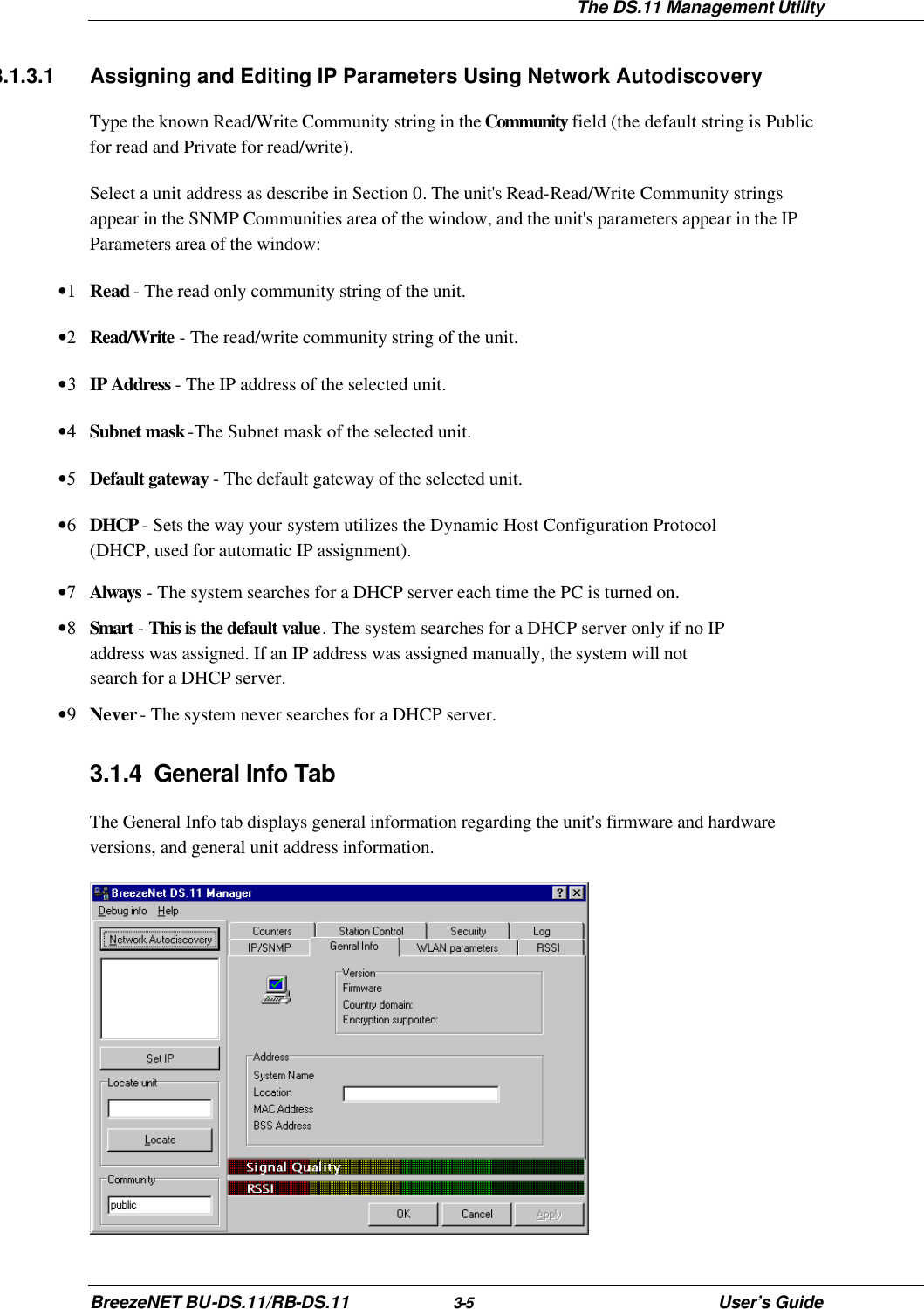  The DS.11 Management Utility BreezeNET BU-DS.11/RB-DS.11 3-5 User’s Guide 3.1.3.1 Assigning and Editing IP Parameters Using Network Autodiscovery Type the known Read/Write Community string in the Community field (the default string is Public for read and Private for read/write). Select a unit address as describe in Section 0. The unit&apos;s Read-Read/Write Community strings appear in the SNMP Communities area of the window, and the unit&apos;s parameters appear in the IP Parameters area of the window: •1 Read - The read only community string of the unit. •2 Read/Write - The read/write community string of the unit. •3 IP Address - The IP address of the selected unit. •4 Subnet mask -The Subnet mask of the selected unit. •5 Default gateway - The default gateway of the selected unit. •6 DHCP - Sets the way your system utilizes the Dynamic Host Configuration Protocol (DHCP, used for automatic IP assignment).  •7 Always - The system searches for a DHCP server each time the PC is turned on. •8 Smart - This is the default value. The system searches for a DHCP server only if no IP address was assigned. If an IP address was assigned manually, the system will not search for a DHCP server. •9 Never - The system never searches for a DHCP server. 3.1.4 General Info Tab The General Info tab displays general information regarding the unit&apos;s firmware and hardware versions, and general unit address information.  