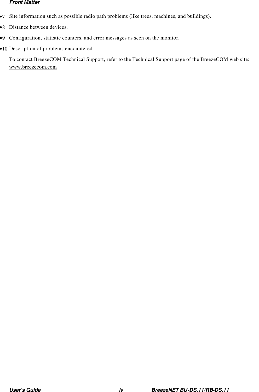Front Matter User’s Guide iv BreezeNET BU-DS.11/RB-DS.11 •7 Site information such as possible radio path problems (like trees, machines, and buildings). •8 Distance between devices. •9 Configuration, statistic counters, and error messages as seen on the monitor. •10 Description of problems encountered. To contact BreezeCOM Technical Support, refer to the Technical Support page of the BreezeCOM web site: www.breezecom.com   