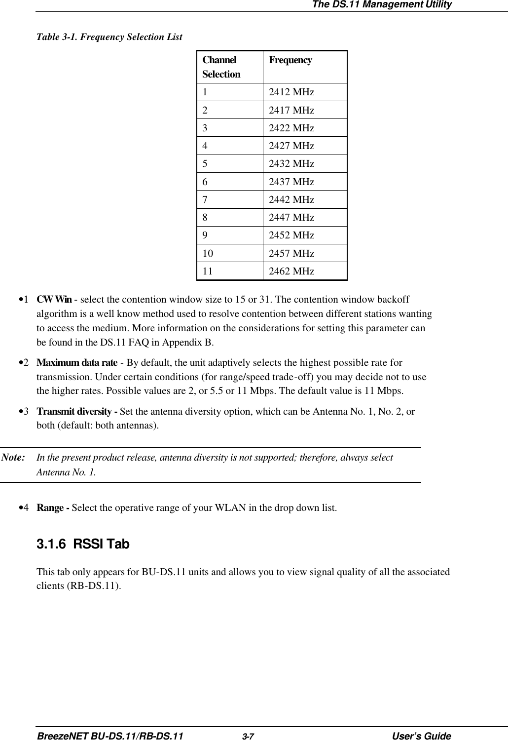  The DS.11 Management Utility BreezeNET BU-DS.11/RB-DS.11 3-7 User’s Guide Table 3-1. Frequency Selection List Channel Selection Frequency 1 2412 MHz 2 2417 MHz 3 2422 MHz 4 2427 MHz 5 2432 MHz 6 2437 MHz 7 2442 MHz 8 2447 MHz 9 2452 MHz 10 2457 MHz 11 2462 MHz •1 CW Win - select the contention window size to 15 or 31. The contention window backoff algorithm is a well know method used to resolve contention between different stations wanting to access the medium. More information on the considerations for setting this parameter can be found in the DS.11 FAQ in Appendix B. •2 Maximum data rate - By default, the unit adaptively selects the highest possible rate for transmission. Under certain conditions (for range/speed trade-off) you may decide not to use the higher rates. Possible values are 2, or 5.5 or 11 Mbps. The default value is 11 Mbps. •3 Transmit diversity - Set the antenna diversity option, which can be Antenna No. 1, No. 2, or both (default: both antennas). Note: In the present product release, antenna diversity is not supported; therefore, always select Antenna No. 1. •4 Range - Select the operative range of your WLAN in the drop down list. 3.1.6 RSSI Tab This tab only appears for BU-DS.11 units and allows you to view signal quality of all the associated clients (RB-DS.11). 