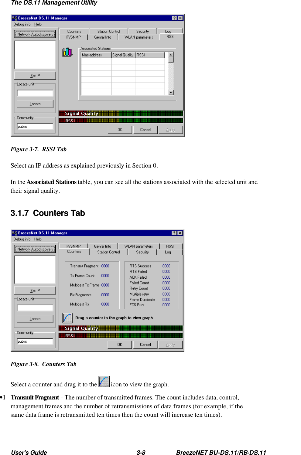 The DS.11 Management Utility User&apos;s Guide 3-8 BreezeNET BU-DS.11/RB-DS.11  Figure 3-7.  RSSI Tab Select an IP address as explained previously in Section 0. In the Associated Stations table, you can see all the stations associated with the selected unit and their signal quality. 3.1.7 Counters Tab  Figure 3-8.  Counters Tab Select a counter and drag it to the   icon to view the graph. •1 Transmit Fragment - The number of transmitted frames. The count includes data, control, management frames and the number of retransmissions of data frames (for example, if the same data frame is retransmitted ten times then the count will increase ten times). 