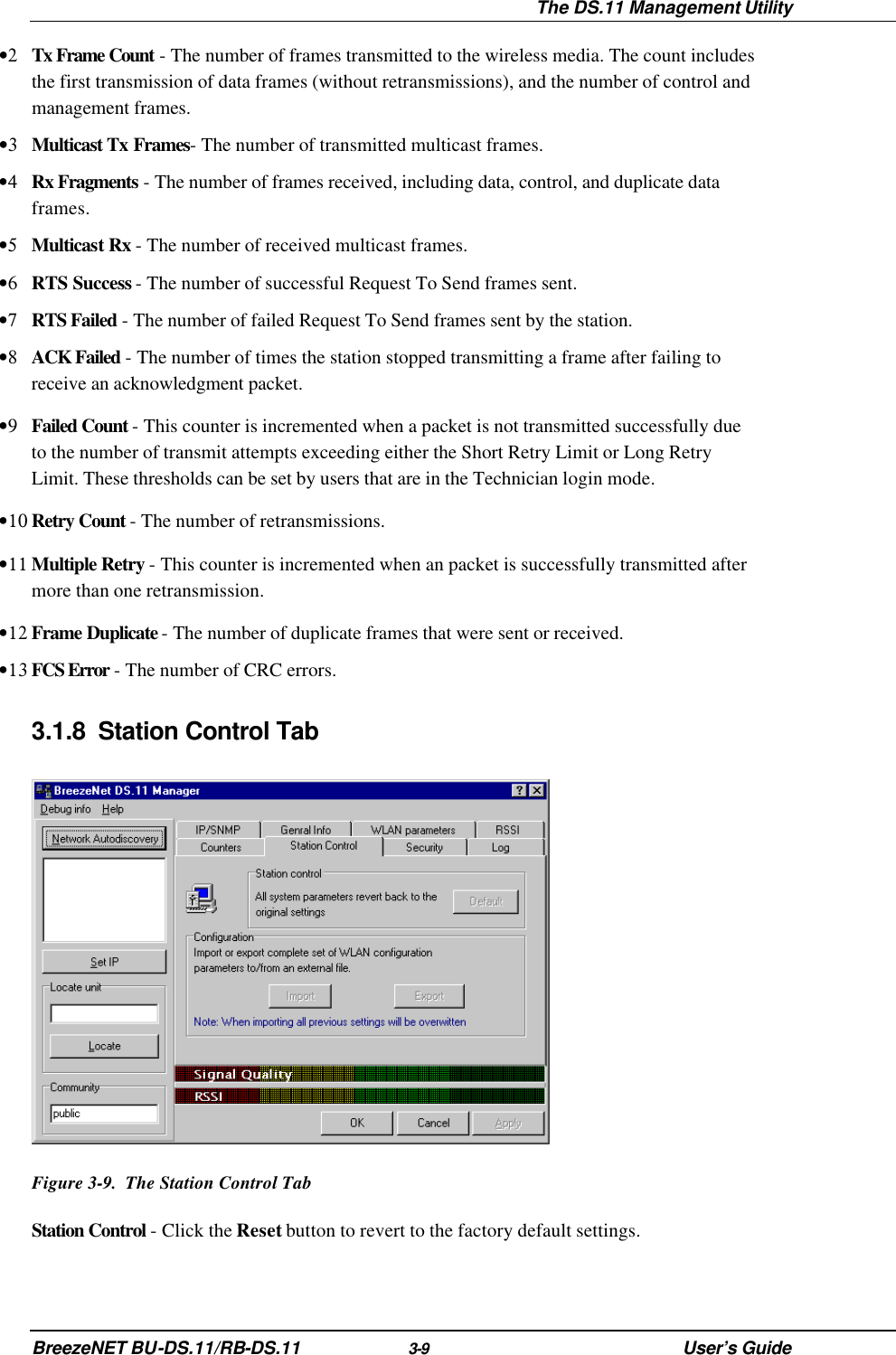  The DS.11 Management Utility BreezeNET BU-DS.11/RB-DS.11 3-9 User’s Guide •2 Tx Frame Count - The number of frames transmitted to the wireless media. The count includes the first transmission of data frames (without retransmissions), and the number of control and management frames. •3 Multicast Tx Frames- The number of transmitted multicast frames. •4 Rx Fragments - The number of frames received, including data, control, and duplicate data frames. •5 Multicast Rx - The number of received multicast frames. •6 RTS Success - The number of successful Request To Send frames sent. •7 RTS Failed - The number of failed Request To Send frames sent by the station. •8 ACK Failed - The number of times the station stopped transmitting a frame after failing to receive an acknowledgment packet. •9 Failed Count - This counter is incremented when a packet is not transmitted successfully due to the number of transmit attempts exceeding either the Short Retry Limit or Long Retry Limit. These thresholds can be set by users that are in the Technician login mode. •10 Retry Count - The number of retransmissions. •11 Multiple Retry - This counter is incremented when an packet is successfully transmitted after more than one retransmission. •12 Frame Duplicate - The number of duplicate frames that were sent or received. •13 FCS Error - The number of CRC errors. 3.1.8 Station Control Tab  Figure 3-9.  The Station Control Tab Station Control - Click the Reset button to revert to the factory default settings. 