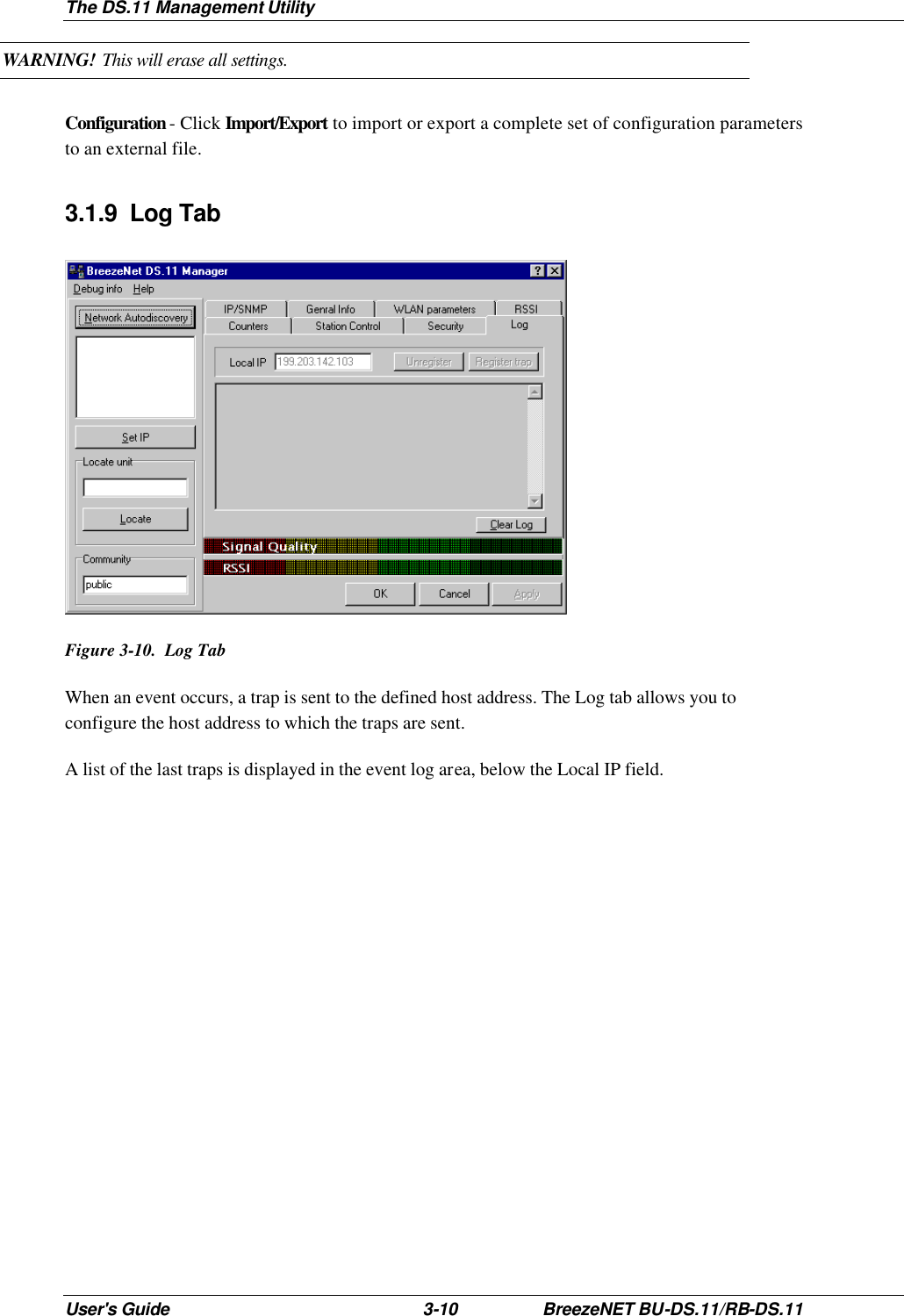 The DS.11 Management Utility User&apos;s Guide 3-10 BreezeNET BU-DS.11/RB-DS.11 WARNING! This will erase all settings. Configuration - Click Import/Export to import or export a complete set of configuration parameters to an external file. 3.1.9 Log Tab  Figure 3-10.  Log Tab When an event occurs, a trap is sent to the defined host address. The Log tab allows you to configure the host address to which the traps are sent. A list of the last traps is displayed in the event log area, below the Local IP field. 
