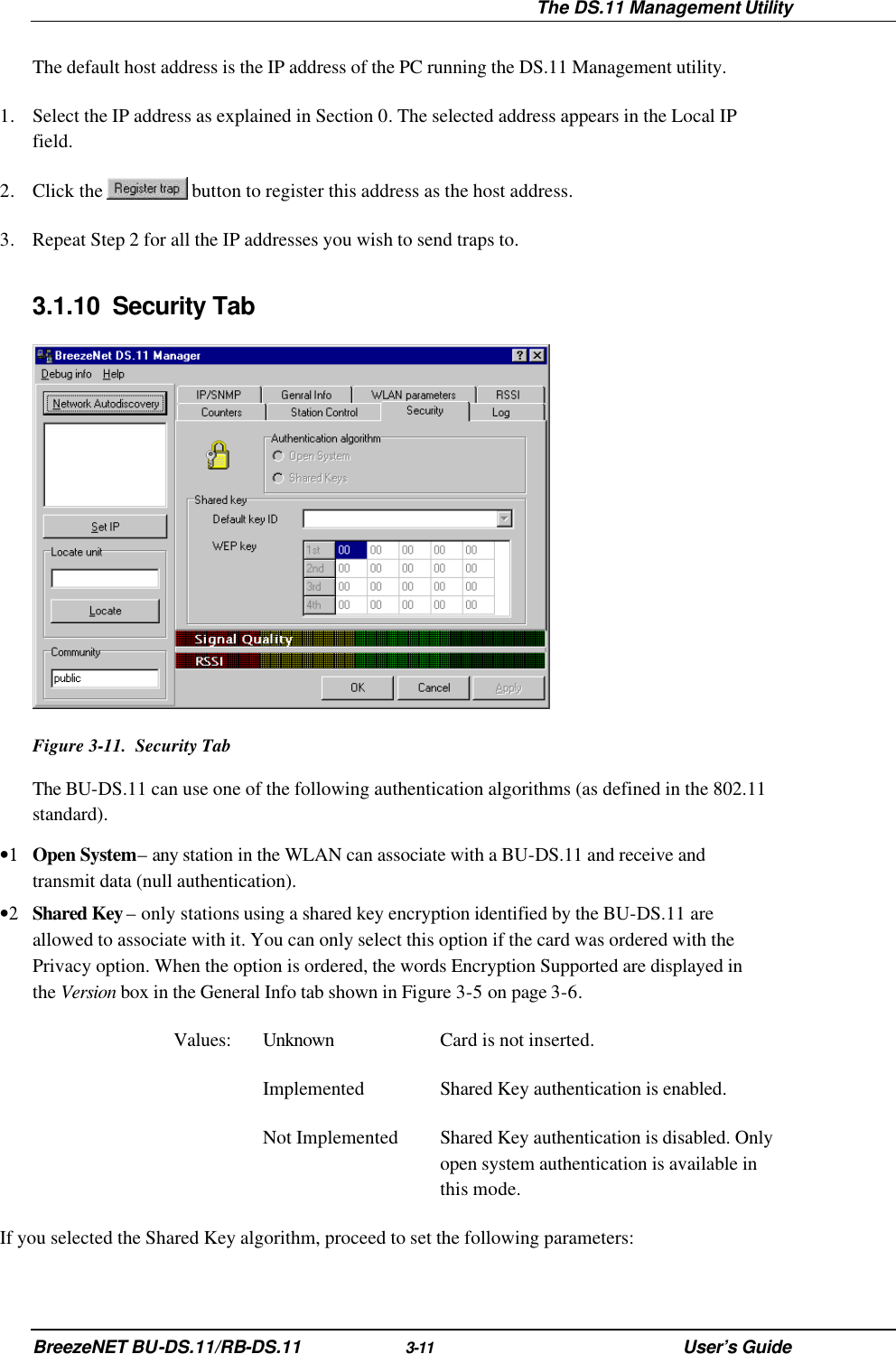  The DS.11 Management Utility BreezeNET BU-DS.11/RB-DS.11 3-11 User’s Guide The default host address is the IP address of the PC running the DS.11 Management utility. 1. Select the IP address as explained in Section 0. The selected address appears in the Local IP field. 2. Click the   button to register this address as the host address. 3. Repeat Step 2 for all the IP addresses you wish to send traps to. 3.1.10 Security Tab  Figure 3-11.  Security Tab The BU-DS.11 can use one of the following authentication algorithms (as defined in the 802.11 standard). •1 Open System – any station in the WLAN can associate with a BU-DS.11 and receive and transmit data (null authentication). •2 Shared Key – only stations using a shared key encryption identified by the BU-DS.11 are allowed to associate with it. You can only select this option if the card was ordered with the Privacy option. When the option is ordered, the words Encryption Supported are displayed in the Version box in the General Info tab shown in Figure 3-5 on page 3-6. Values: Unknown Card is not inserted.  Implemented Shared Key authentication is enabled.  Not Implemented Shared Key authentication is disabled. Only open system authentication is available in this mode. If you selected the Shared Key algorithm, proceed to set the following parameters: 