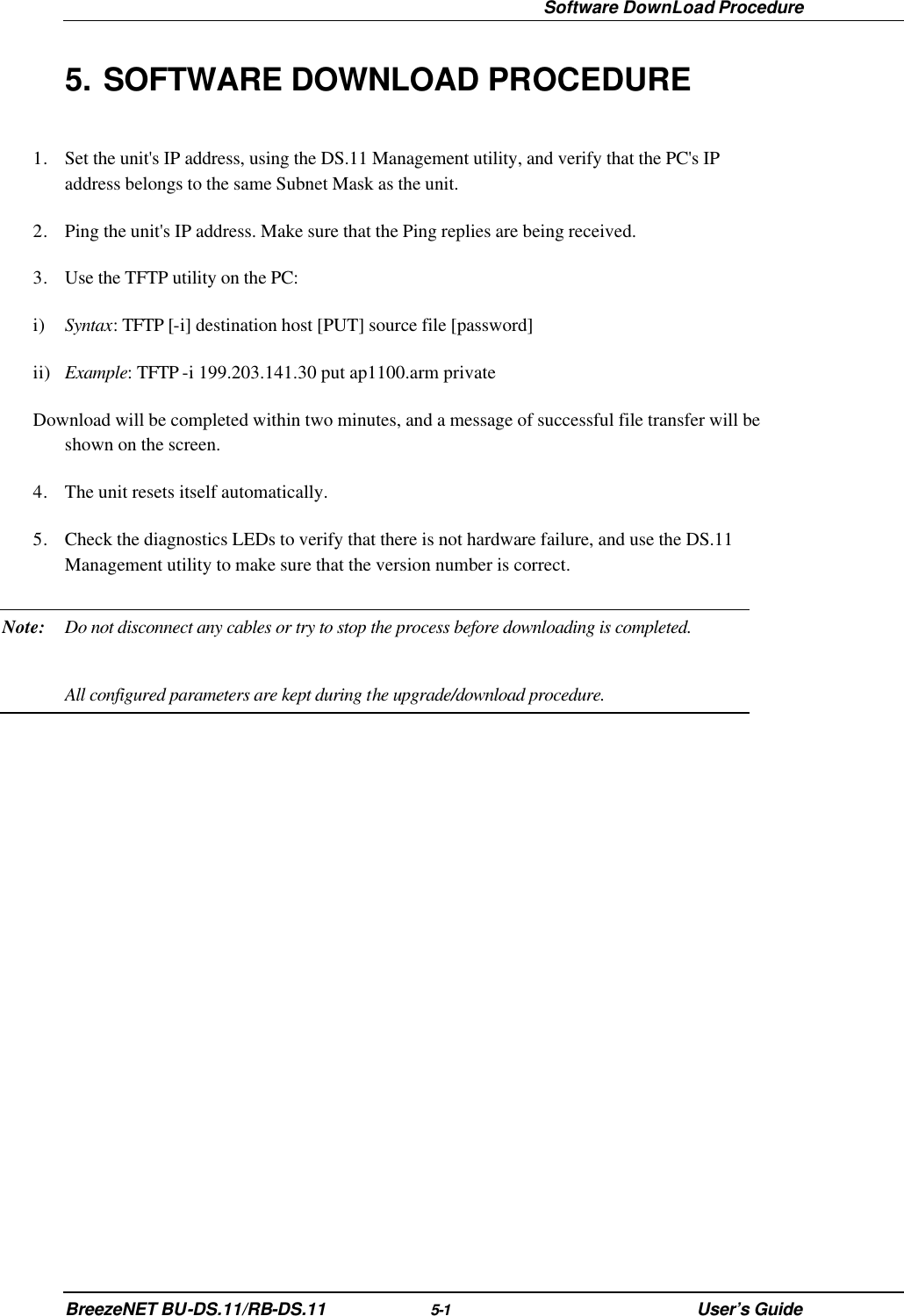  Software DownLoad Procedure BreezeNET BU-DS.11/RB-DS.11 5-1 User’s Guide 5. SOFTWARE DOWNLOAD PROCEDURE 1. Set the unit&apos;s IP address, using the DS.11 Management utility, and verify that the PC&apos;s IP address belongs to the same Subnet Mask as the unit. 2. Ping the unit&apos;s IP address. Make sure that the Ping replies are being received. 3. Use the TFTP utility on the PC: i) Syntax: TFTP [-i] destination host [PUT] source file [password] ii) Example: TFTP -i 199.203.141.30 put ap1100.arm private Download will be completed within two minutes, and a message of successful file transfer will be shown on the screen.  4. The unit resets itself automatically. 5. Check the diagnostics LEDs to verify that there is not hardware failure, and use the DS.11 Management utility to make sure that the version number is correct. Note: Do not disconnect any cables or try to stop the process before downloading is completed.   All configured parameters are kept during the upgrade/download procedure. 