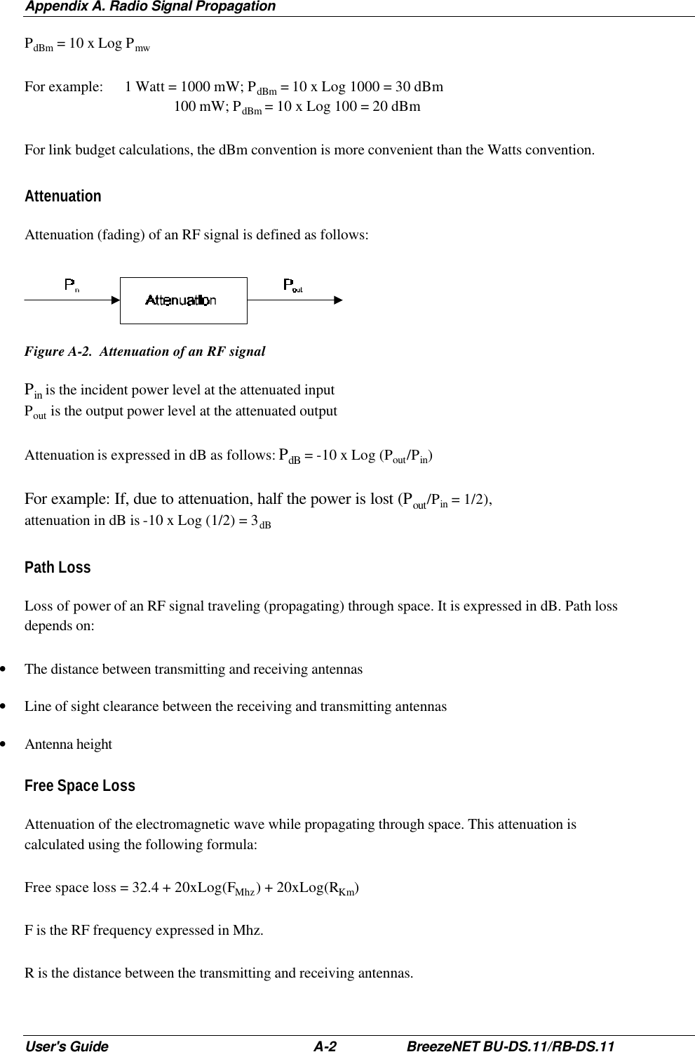 Appendix A. Radio Signal Propagation User&apos;s Guide A-2 BreezeNET BU-DS.11/RB-DS.11 PdBm = 10 x Log Pmw For example: 1 Watt = 1000 mW; PdBm = 10 x Log 1000 = 30 dBm       100 mW; PdBm = 10 x Log 100 = 20 dBm For link budget calculations, the dBm convention is more convenient than the Watts convention. Attenuation  Attenuation (fading) of an RF signal is defined as follows:  Figure A-2.  Attenuation of an RF signal Pin is the incident power level at the attenuated input Pout is the output power level at the attenuated output Attenuation is expressed in dB as follows: PdB = -10 x Log (Pout/Pin) For example: If, due to attenuation, half the power is lost (Pout/Pin = 1/2),  attenuation in dB is -10 x Log (1/2) = 3dB Path Loss Loss of power of an RF signal traveling (propagating) through space. It is expressed in dB. Path loss depends on: • The distance between transmitting and receiving antennas • Line of sight clearance between the receiving and transmitting antennas • Antenna height Free Space Loss Attenuation of the electromagnetic wave while propagating through space. This attenuation is calculated using the following formula: Free space loss = 32.4 + 20xLog(FMhz) + 20xLog(RKm) F is the RF frequency expressed in Mhz. R is the distance between the transmitting and receiving antennas. 