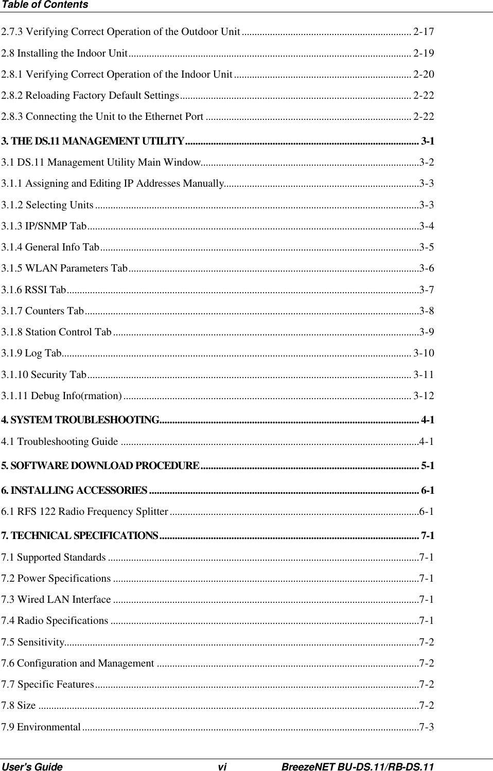 Table of Contents User&apos;s Guide vi BreezeNET BU-DS.11/RB-DS.11 2.7.3 Verifying Correct Operation of the Outdoor Unit.................................................................. 2-17 2.8 Installing the Indoor Unit.............................................................................................................. 2-19 2.8.1 Verifying Correct Operation of the Indoor Unit..................................................................... 2-20 2.8.2 Reloading Factory Default Settings.......................................................................................... 2-22 2.8.3 Connecting the Unit to the Ethernet Port ................................................................................ 2-22 3. THE DS.11 MANAGEMENT UTILITY........................................................................................... 3-1 3.1 DS.11 Management Utility Main Window.....................................................................................3-2 3.1.1 Assigning and Editing IP Addresses Manually............................................................................3-3 3.1.2 Selecting Units..............................................................................................................................3-3 3.1.3 IP/SNMP Tab.................................................................................................................................3-4 3.1.4 General Info Tab............................................................................................................................3-5 3.1.5 WLAN Parameters Tab.................................................................................................................3-6 3.1.6 RSSI Tab.........................................................................................................................................3-7 3.1.7 Counters Tab..................................................................................................................................3-8 3.1.8 Station Control Tab.......................................................................................................................3-9 3.1.9 Log Tab........................................................................................................................................ 3-10 3.1.10 Security Tab.............................................................................................................................. 3-11 3.1.11 Debug Info(rmation)................................................................................................................ 3-12 4. SYSTEM TROUBLESHOOTING..................................................................................................... 4-1 4.1 Troubleshooting Guide ....................................................................................................................4-1 5. SOFTWARE DOWNLOAD PROCEDURE..................................................................................... 5-1 6. INSTALLING ACCESSORIES ......................................................................................................... 6-1 6.1 RFS 122 Radio Frequency Splitter.................................................................................................6-1 7. TECHNICAL SPECIFICATIONS..................................................................................................... 7-1 7.1 Supported Standards .........................................................................................................................7-1 7.2 Power Specifications .......................................................................................................................7-1 7.3 Wired LAN Interface .......................................................................................................................7-1 7.4 Radio Specifications ........................................................................................................................7-1 7.5 Sensitivity..........................................................................................................................................7-2 7.6 Configuration and Management ......................................................................................................7-2 7.7 Specific Features..............................................................................................................................7-2 7.8 Size ....................................................................................................................................................7-2 7.9 Environmental...................................................................................................................................7-3 