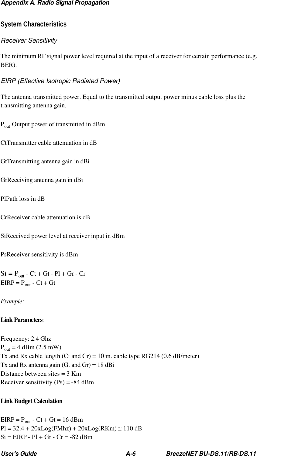 Appendix A. Radio Signal Propagation User&apos;s Guide A-6 BreezeNET BU-DS.11/RB-DS.11 System Characteristics Receiver Sensitivity The minimum RF signal power level required at the input of a receiver for certain performance (e.g. BER). EIRP (Effective Isotropic Radiated Power) The antenna transmitted power. Equal to the transmitted output power minus cable loss plus the transmitting antenna gain. Pout Output power of transmitted in dBm CtTransmitter cable attenuation in dB GtTransmitting antenna gain in dBi GrReceiving antenna gain in dBi PlPath loss in dB CrReceiver cable attenuation is dB SiReceived power level at receiver input in dBm PsReceiver sensitivity is dBm Si = Pout - Ct + Gt - Pl + Gr - Cr EIRP = Pout - Ct + Gt Example: Link Parameters: Frequency: 2.4 Ghz Pout = 4 dBm (2.5 mW) Tx and Rx cable length (Ct and Cr) = 10 m. cable type RG214 (0.6 dB/meter) Tx and Rx antenna gain (Gt and Gr) = 18 dBi Distance between sites = 3 Km Receiver sensitivity (Ps) = -84 dBm Link Budget Calculation EIRP = Pout - Ct + Gt = 16 dBm Pl = 32.4 + 20xLog(FMhz) + 20xLog(RKm) ≅ 110 dB Si = EIRP - Pl + Gr - Cr = -82 dBm 