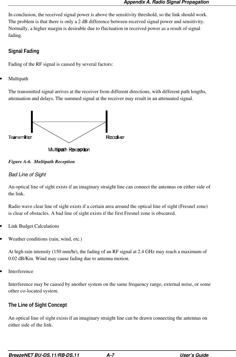  Appendix A. Radio Signal Propagation BreezeNET BU-DS.11/RB-DS.11 A-7 User’s Guide In conclusion, the received signal power is above the sensitivity threshold, so the link should work. The problem is that there is only a 2 dB difference between received signal power and sensitivity. Normally, a higher margin is desirable due to fluctuation in received power as a result of signal fading. Signal Fading Fading of the RF signal is caused by several factors: • Multipath The transmitted signal arrives at the receiver from different directions, with different path lengths, attenuation and delays. The summed signal at the receiver may result in an attenuated signal.  Figure A-6.  Multipath Reception Bad Line of Sight An optical line of sight exists if an imaginary straight line can connect the antennas on either side of the link.  Radio wave clear line of sight exists if a certain area around the optical line of sight (Fresnel zone) is clear of obstacles. A bad line of sight exists if the first Fresnel zone is obscured. • Link Budget Calculations • Weather conditions (rain, wind, etc.) At high rain intensity (150 mm/hr), the fading of an RF signal at 2.4 GHz may reach a maximum of 0.02 dB/Km. Wind may cause fading due to antenna motion. • Interference Interference may be caused by another system on the same frequency range, external noise, or some other co-located system. The Line of Sight Concept An optical line of sight exists if an imaginary straight line can be drawn connecting the antennas on either side of the link.  