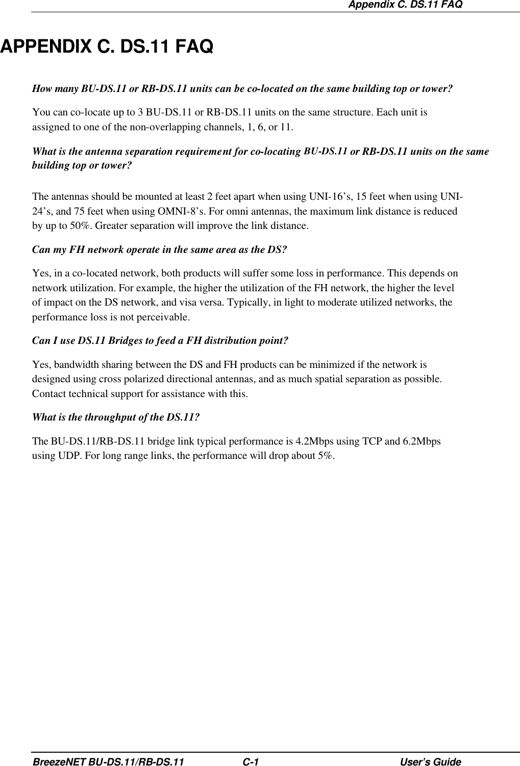  Appendix C. DS.11 FAQ BreezeNET BU-DS.11/RB-DS.11 C-1 User’s Guide APPENDIX C. DS.11 FAQ How many BU-DS.11 or RB-DS.11 units can be co-located on the same building top or tower? You can co-locate up to 3 BU-DS.11 or RB-DS.11 units on the same structure. Each unit is assigned to one of the non-overlapping channels, 1, 6, or 11. What is the antenna separation requirement for co-locating BU-DS.11 or RB-DS.11 units on the same building top or tower? The antennas should be mounted at least 2 feet apart when using UNI-16’s, 15 feet when using UNI-24’s, and 75 feet when using OMNI-8’s. For omni antennas, the maximum link distance is reduced by up to 50%. Greater separation will improve the link distance. Can my FH network operate in the same area as the DS? Yes, in a co-located network, both products will suffer some loss in performance. This depends on network utilization. For example, the higher the utilization of the FH network, the higher the level of impact on the DS network, and visa versa. Typically, in light to moderate utilized networks, the performance loss is not perceivable. Can I use DS.11 Bridges to feed a FH distribution point? Yes, bandwidth sharing between the DS and FH products can be minimized if the network is designed using cross polarized directional antennas, and as much spatial separation as possible. Contact technical support for assistance with this. What is the throughput of the DS.11? The BU-DS.11/RB-DS.11 bridge link typical performance is 4.2Mbps using TCP and 6.2Mbps using UDP. For long range links, the performance will drop about 5%. 