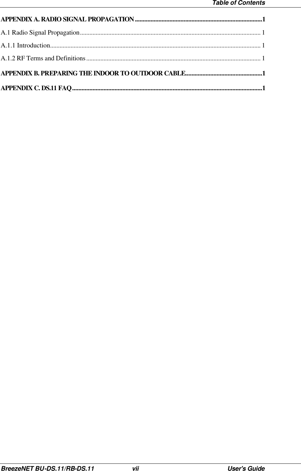  Table of Contents BreezeNET BU-DS.11/RB-DS.11 vii User&apos;s Guide APPENDIX A. RADIO SIGNAL PROPAGATION .................................................................................1 A.1 Radio Signal Propagation................................................................................................................... 1 A.1.1 Introduction...................................................................................................................................... 1 A.1.2 RF Terms and Definitions............................................................................................................... 1 APPENDIX B. PREPARING THE INDOOR TO OUTDOOR CABLE.................................................1 APPENDIX C. DS.11 FAQ.........................................................................................................................1 