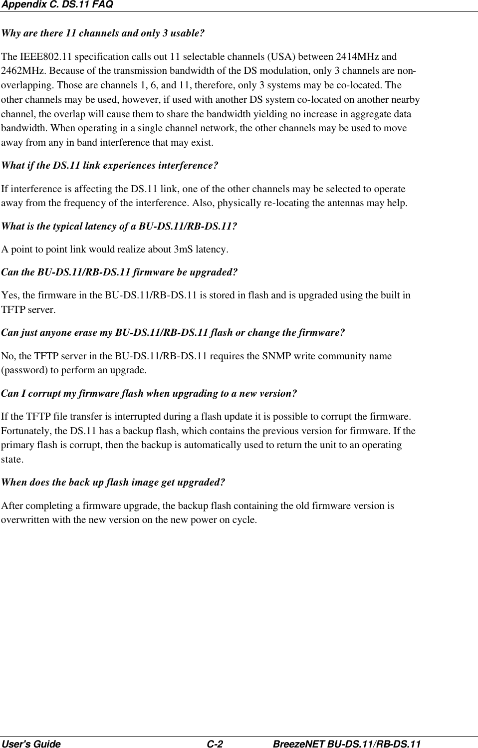 Appendix C. DS.11 FAQ User&apos;s Guide C-2 BreezeNET BU-DS.11/RB-DS.11 Why are there 11 channels and only 3 usable? The IEEE802.11 specification calls out 11 selectable channels (USA) between 2414MHz and 2462MHz. Because of the transmission bandwidth of the DS modulation, only 3 channels are non-overlapping. Those are channels 1, 6, and 11, therefore, only 3 systems may be co-located. The other channels may be used, however, if used with another DS system co-located on another nearby channel, the overlap will cause them to share the bandwidth yielding no increase in aggregate data bandwidth. When operating in a single channel network, the other channels may be used to move away from any in band interference that may exist. What if the DS.11 link experiences interference? If interference is affecting the DS.11 link, one of the other channels may be selected to operate away from the frequency of the interference. Also, physically re-locating the antennas may help. What is the typical latency of a BU-DS.11/RB-DS.11? A point to point link would realize about 3mS latency. Can the BU-DS.11/RB-DS.11 firmware be upgraded? Yes, the firmware in the BU-DS.11/RB-DS.11 is stored in flash and is upgraded using the built in TFTP server. Can just anyone erase my BU-DS.11/RB-DS.11 flash or change the firmware? No, the TFTP server in the BU-DS.11/RB-DS.11 requires the SNMP write community name (password) to perform an upgrade. Can I corrupt my firmware flash when upgrading to a new version? If the TFTP file transfer is interrupted during a flash update it is possible to corrupt the firmware. Fortunately, the DS.11 has a backup flash, which contains the previous version for firmware. If the primary flash is corrupt, then the backup is automatically used to return the unit to an operating state. When does the back up flash image get upgraded? After completing a firmware upgrade, the backup flash containing the old firmware version is overwritten with the new version on the new power on cycle. 