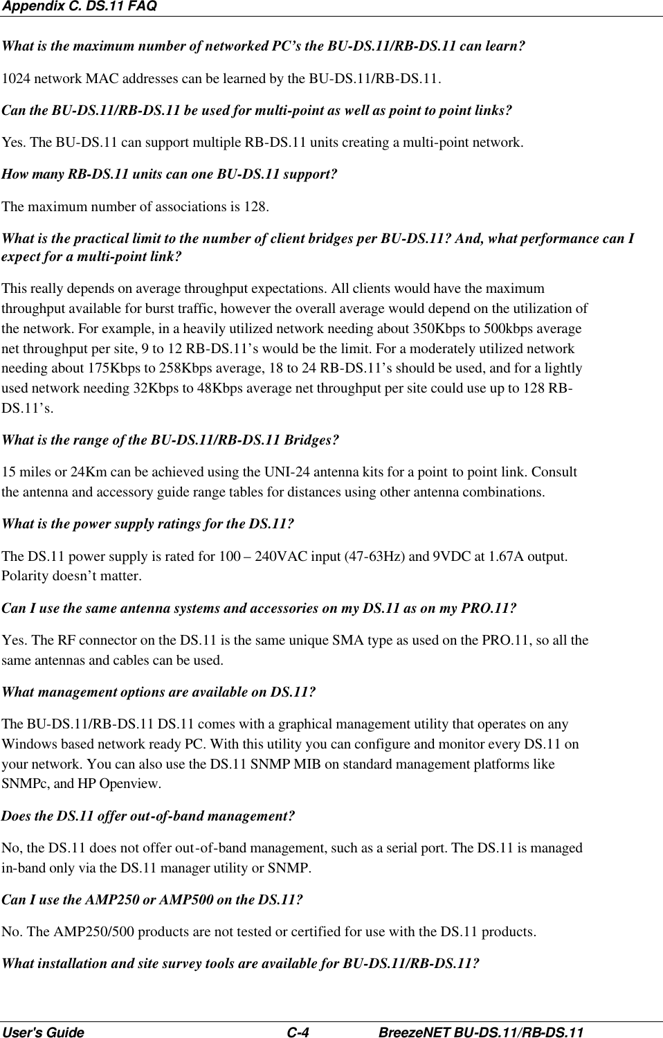 Appendix C. DS.11 FAQ User&apos;s Guide C-4 BreezeNET BU-DS.11/RB-DS.11 What is the maximum number of networked PC’s the BU-DS.11/RB-DS.11 can learn? 1024 network MAC addresses can be learned by the BU-DS.11/RB-DS.11. Can the BU-DS.11/RB-DS.11 be used for multi-point as well as point to point links? Yes. The BU-DS.11 can support multiple RB-DS.11 units creating a multi-point network. How many RB-DS.11 units can one BU-DS.11 support? The maximum number of associations is 128. What is the practical limit to the number of client bridges per BU-DS.11? And, what performance can I expect for a multi-point link? This really depends on average throughput expectations. All clients would have the maximum throughput available for burst traffic, however the overall average would depend on the utilization of the network. For example, in a heavily utilized network needing about 350Kbps to 500kbps average net throughput per site, 9 to 12 RB-DS.11’s would be the limit. For a moderately utilized network needing about 175Kbps to 258Kbps average, 18 to 24 RB-DS.11’s should be used, and for a lightly used network needing 32Kbps to 48Kbps average net throughput per site could use up to 128 RB-DS.11’s. What is the range of the BU-DS.11/RB-DS.11 Bridges? 15 miles or 24Km can be achieved using the UNI-24 antenna kits for a point to point link. Consult the antenna and accessory guide range tables for distances using other antenna combinations. What is the power supply ratings for the DS.11? The DS.11 power supply is rated for 100 – 240VAC input (47-63Hz) and 9VDC at 1.67A output. Polarity doesn’t matter. Can I use the same antenna systems and accessories on my DS.11 as on my PRO.11? Yes. The RF connector on the DS.11 is the same unique SMA type as used on the PRO.11, so all the same antennas and cables can be used. What management options are available on DS.11? The BU-DS.11/RB-DS.11 DS.11 comes with a graphical management utility that operates on any Windows based network ready PC. With this utility you can configure and monitor every DS.11 on your network. You can also use the DS.11 SNMP MIB on standard management platforms like SNMPc, and HP Openview. Does the DS.11 offer out-of-band management? No, the DS.11 does not offer out-of-band management, such as a serial port. The DS.11 is managed in-band only via the DS.11 manager utility or SNMP. Can I use the AMP250 or AMP500 on the DS.11? No. The AMP250/500 products are not tested or certified for use with the DS.11 products. What installation and site survey tools are available for BU-DS.11/RB-DS.11? 