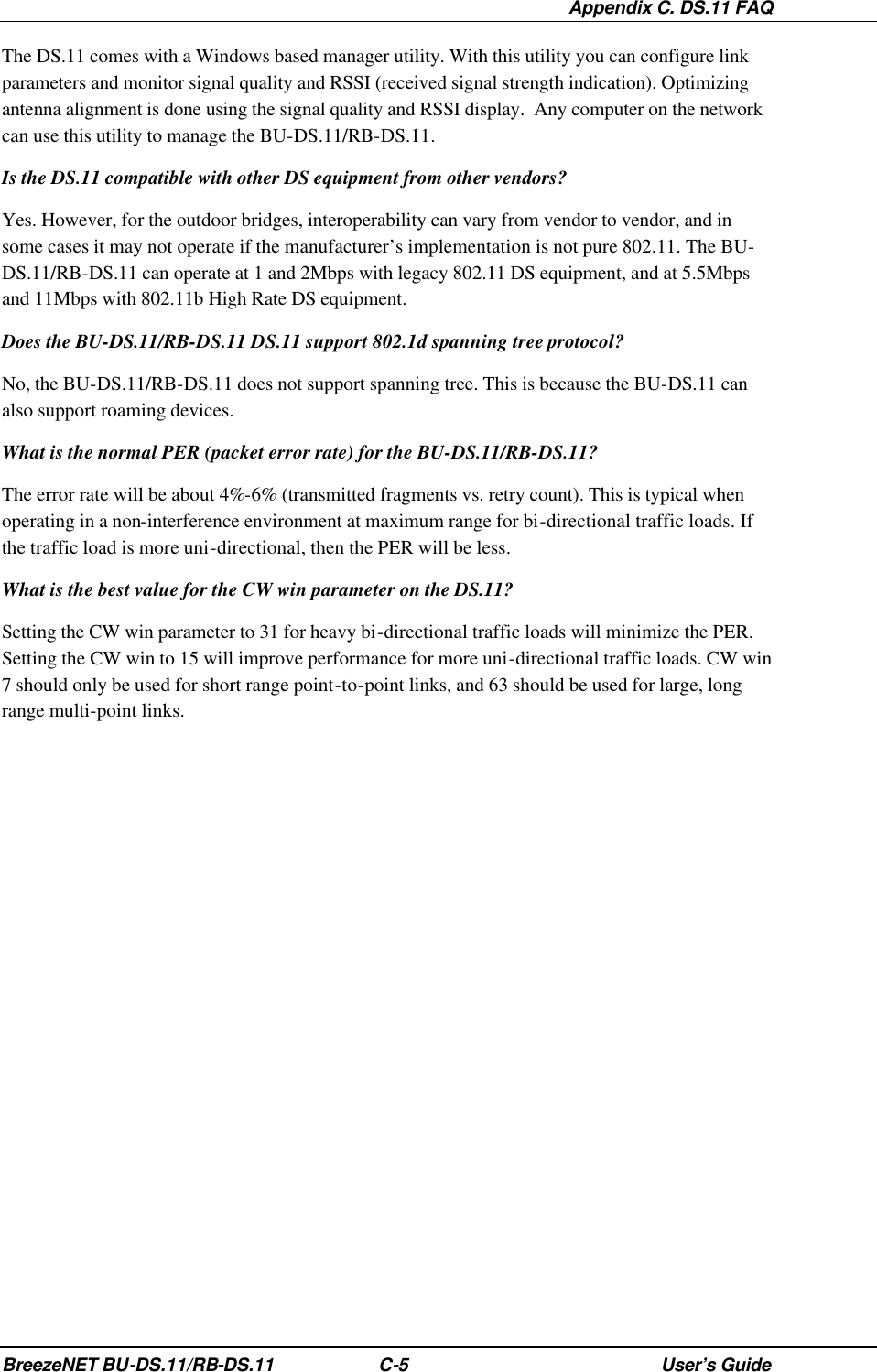  Appendix C. DS.11 FAQ BreezeNET BU-DS.11/RB-DS.11 C-5 User’s Guide The DS.11 comes with a Windows based manager utility. With this utility you can configure link parameters and monitor signal quality and RSSI (received signal strength indication). Optimizing antenna alignment is done using the signal quality and RSSI display.  Any computer on the network can use this utility to manage the BU-DS.11/RB-DS.11. Is the DS.11 compatible with other DS equipment from other vendors? Yes. However, for the outdoor bridges, interoperability can vary from vendor to vendor, and in some cases it may not operate if the manufacturer’s implementation is not pure 802.11. The BU-DS.11/RB-DS.11 can operate at 1 and 2Mbps with legacy 802.11 DS equipment, and at 5.5Mbps and 11Mbps with 802.11b High Rate DS equipment. Does the BU-DS.11/RB-DS.11 DS.11 support 802.1d spanning tree protocol? No, the BU-DS.11/RB-DS.11 does not support spanning tree. This is because the BU-DS.11 can also support roaming devices. What is the normal PER (packet error rate) for the BU-DS.11/RB-DS.11? The error rate will be about 4%-6% (transmitted fragments vs. retry count). This is typical when operating in a non-interference environment at maximum range for bi-directional traffic loads. If the traffic load is more uni-directional, then the PER will be less. What is the best value for the CW win parameter on the DS.11? Setting the CW win parameter to 31 for heavy bi-directional traffic loads will minimize the PER. Setting the CW win to 15 will improve performance for more uni-directional traffic loads. CW win 7 should only be used for short range point-to-point links, and 63 should be used for large, long range multi-point links. 