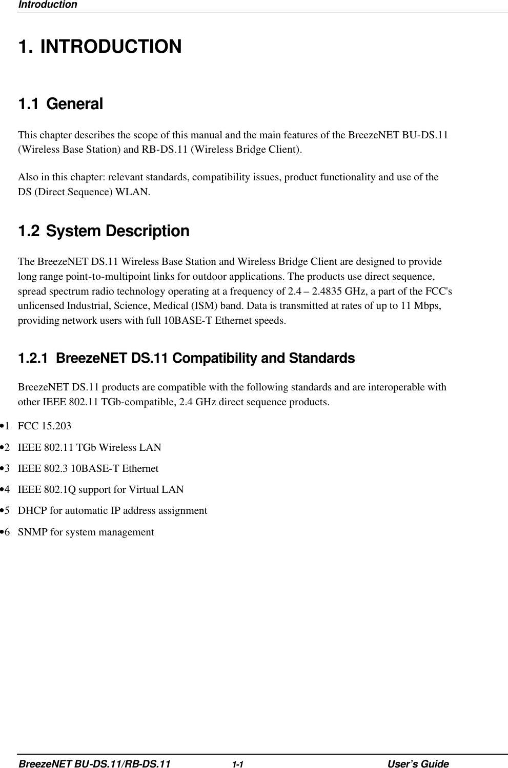 Introduction BreezeNET BU-DS.11/RB-DS.11 1-1 User’s Guide 1. INTRODUCTION 1.1 General This chapter describes the scope of this manual and the main features of the BreezeNET BU-DS.11 (Wireless Base Station) and RB-DS.11 (Wireless Bridge Client). Also in this chapter: relevant standards, compatibility issues, product functionality and use of the DS (Direct Sequence) WLAN. 1.2 System Description The BreezeNET DS.11 Wireless Base Station and Wireless Bridge Client are designed to provide long range point-to-multipoint links for outdoor applications. The products use direct sequence, spread spectrum radio technology operating at a frequency of 2.4 – 2.4835 GHz, a part of the FCC&apos;s unlicensed Industrial, Science, Medical (ISM) band. Data is transmitted at rates of up to 11 Mbps, providing network users with full 10BASE-T Ethernet speeds. 1.2.1 BreezeNET DS.11 Compatibility and Standards BreezeNET DS.11 products are compatible with the following standards and are interoperable with other IEEE 802.11 TGb-compatible, 2.4 GHz direct sequence products. •1 FCC 15.203 •2 IEEE 802.11 TGb Wireless LAN  •3 IEEE 802.3 10BASE-T Ethernet  •4 IEEE 802.1Q support for Virtual LAN  •5 DHCP for automatic IP address assignment  •6 SNMP for system management  