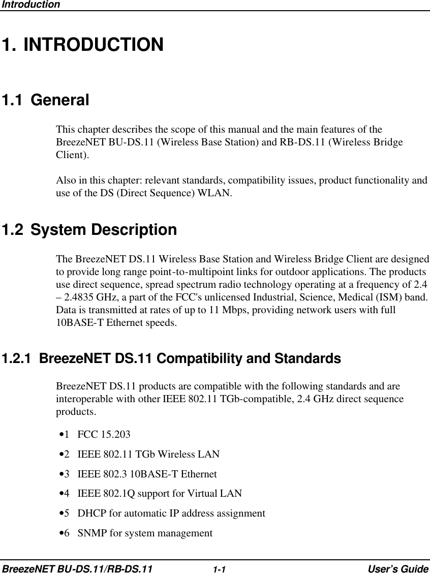 Introduction BreezeNET BU-DS.11/RB-DS.11 1-1 User’s Guide 1. INTRODUCTION 1.1 General This chapter describes the scope of this manual and the main features of the BreezeNET BU-DS.11 (Wireless Base Station) and RB-DS.11 (Wireless Bridge Client). Also in this chapter: relevant standards, compatibility issues, product functionality and use of the DS (Direct Sequence) WLAN. 1.2 System Description The BreezeNET DS.11 Wireless Base Station and Wireless Bridge Client are designed to provide long range point-to-multipoint links for outdoor applications. The products use direct sequence, spread spectrum radio technology operating at a frequency of 2.4 – 2.4835 GHz, a part of the FCC&apos;s unlicensed Industrial, Science, Medical (ISM) band. Data is transmitted at rates of up to 11 Mbps, providing network users with full 10BASE-T Ethernet speeds. 1.2.1 BreezeNET DS.11 Compatibility and Standards BreezeNET DS.11 products are compatible with the following standards and are interoperable with other IEEE 802.11 TGb-compatible, 2.4 GHz direct sequence products. •1 FCC 15.203 •2 IEEE 802.11 TGb Wireless LAN  •3 IEEE 802.3 10BASE-T Ethernet  •4 IEEE 802.1Q support for Virtual LAN  •5 DHCP for automatic IP address assignment  •6 SNMP for system management  