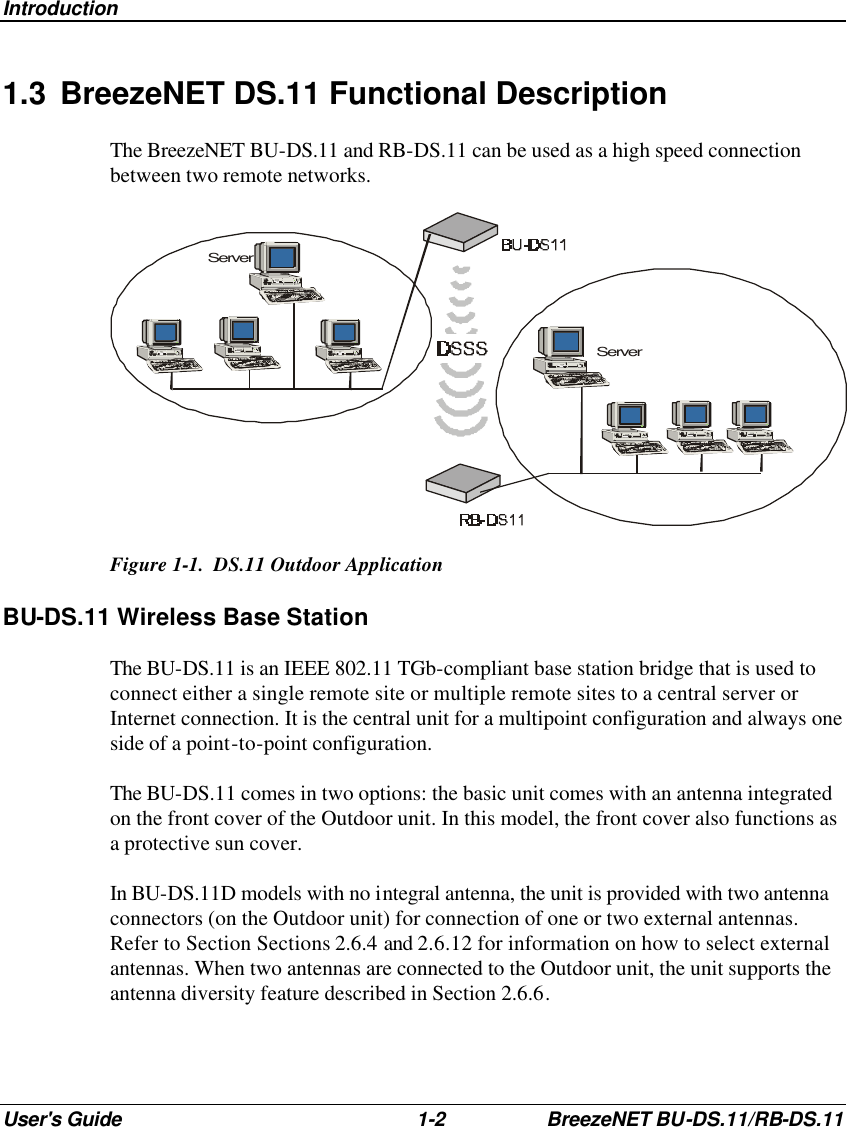 Introduction User&apos;s Guide 1-2 BreezeNET BU-DS.11/RB-DS.11 1.3 BreezeNET DS.11 Functional Description The BreezeNET BU-DS.11 and RB-DS.11 can be used as a high speed connection between two remote networks. ServerServer Figure 1-1.  DS.11 Outdoor Application BU-DS.11 Wireless Base Station The BU-DS.11 is an IEEE 802.11 TGb-compliant base station bridge that is used to connect either a single remote site or multiple remote sites to a central server or Internet connection. It is the central unit for a multipoint configuration and always one side of a point-to-point configuration. The BU-DS.11 comes in two options: the basic unit comes with an antenna integrated on the front cover of the Outdoor unit. In this model, the front cover also functions as a protective sun cover. In BU-DS.11D models with no integral antenna, the unit is provided with two antenna connectors (on the Outdoor unit) for connection of one or two external antennas. Refer to Section Sections 2.6.4 and 2.6.12 for information on how to select external antennas. When two antennas are connected to the Outdoor unit, the unit supports the antenna diversity feature described in Section 2.6.6. 