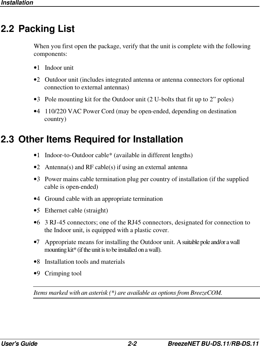 Installation User&apos;s Guide 2-2 BreezeNET BU-DS.11/RB-DS.11 2.2 Packing List When you first open the package, verify that the unit is complete with the following components: •1 Indoor unit •2 Outdoor unit (includes integrated antenna or antenna connectors for optional connection to external antennas) •3 Pole mounting kit for the Outdoor unit (2 U-bolts that fit up to 2” poles) •4 110/220 VAC Power Cord (may be open-ended, depending on destination country) 2.3 Other Items Required for Installation  •1 Indoor-to-Outdoor cable* (available in different lengths) •2 Antenna(s) and RF cable(s) if using an external antenna •3 Power mains cable termination plug per country of installation (if the supplied cable is open-ended) •4 Ground cable with an appropriate termination •5 Ethernet cable (straight) •6 3 RJ-45 connectors; one of the RJ45 connectors, designated for connection to the Indoor unit, is equipped with a plastic cover. •7 Appropriate means for installing the Outdoor unit. A suitable pole and/or a wall mounting kit* (if the unit is to be installed on a wall). •8 Installation tools and materials •9 Crimping tool Items marked with an asterisk (*) are available as options from BreezeCOM. 