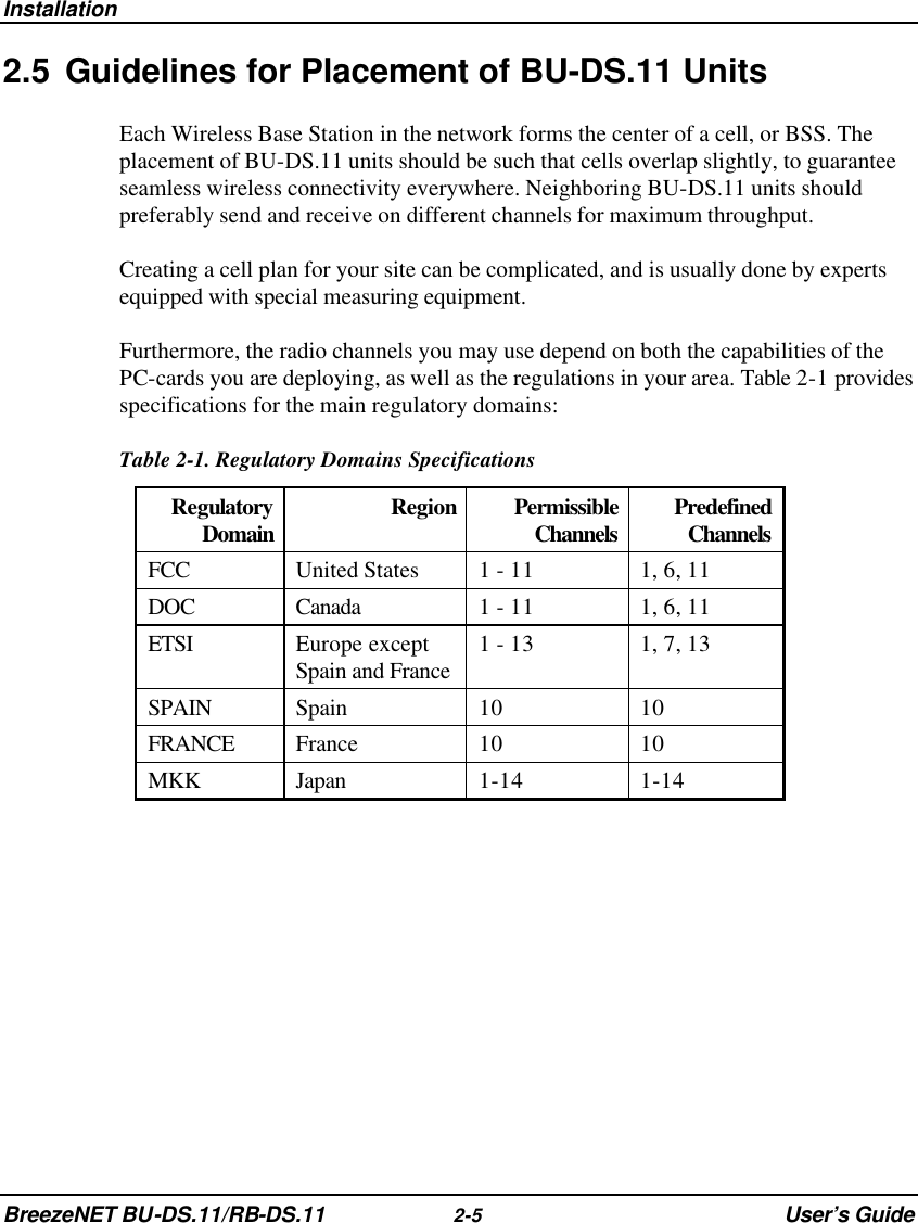 Installation BreezeNET BU-DS.11/RB-DS.11 2-5 User’s Guide 2.5 Guidelines for Placement of BU-DS.11 Units Each Wireless Base Station in the network forms the center of a cell, or BSS. The placement of BU-DS.11 units should be such that cells overlap slightly, to guarantee seamless wireless connectivity everywhere. Neighboring BU-DS.11 units should preferably send and receive on different channels for maximum throughput. Creating a cell plan for your site can be complicated, and is usually done by experts equipped with special measuring equipment. Furthermore, the radio channels you may use depend on both the capabilities of the PC-cards you are deploying, as well as the regulations in your area. Table 2-1 provides specifications for the main regulatory domains:  Table 2-1. Regulatory Domains Specifications Regulatory Domain Region Permissible Channels Predefined Channels FCC United States 1 - 11 1, 6, 11 DOC Canada 1 - 11 1, 6, 11 ETSI Europe except Spain and France 1 - 13 1, 7, 13 SPAIN Spain 10 10 FRANCE France 10 10 MKK Japan 1-14 1-14  