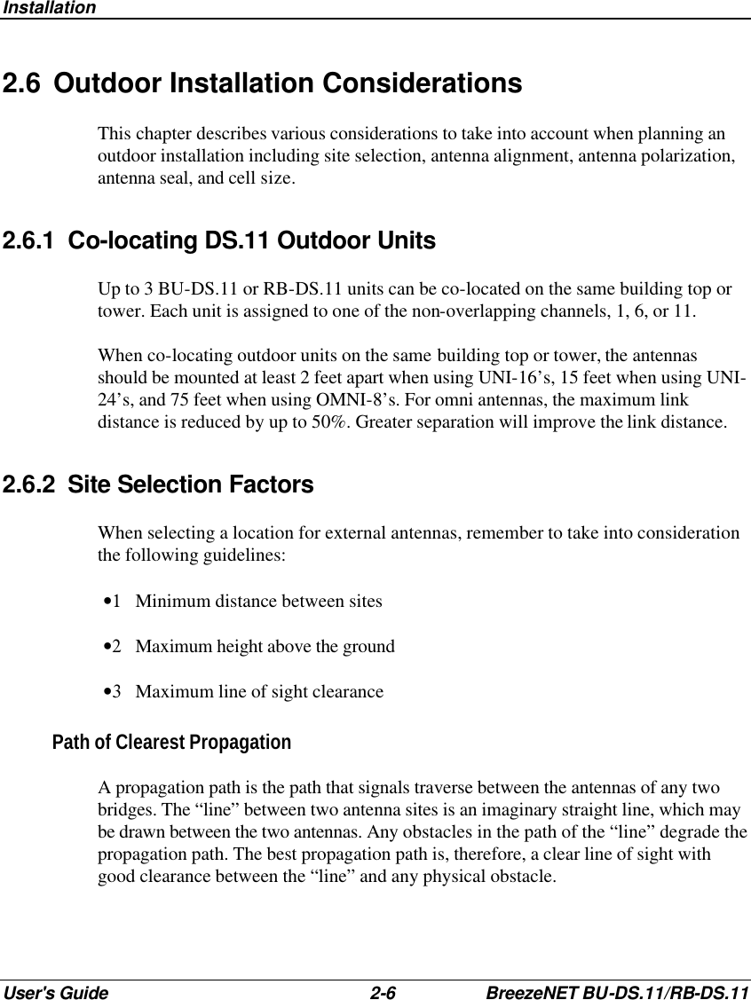 Installation User&apos;s Guide 2-6 BreezeNET BU-DS.11/RB-DS.11 2.6 Outdoor Installation Considerations This chapter describes various considerations to take into account when planning an outdoor installation including site selection, antenna alignment, antenna polarization, antenna seal, and cell size. 2.6.1 Co-locating DS.11 Outdoor Units Up to 3 BU-DS.11 or RB-DS.11 units can be co-located on the same building top or tower. Each unit is assigned to one of the non-overlapping channels, 1, 6, or 11. When co-locating outdoor units on the same building top or tower, the antennas should be mounted at least 2 feet apart when using UNI-16’s, 15 feet when using UNI-24’s, and 75 feet when using OMNI-8’s. For omni antennas, the maximum link distance is reduced by up to 50%. Greater separation will improve the link distance. 2.6.2 Site Selection Factors When selecting a location for external antennas, remember to take into consideration the following guidelines: •1 Minimum distance between sites •2 Maximum height above the ground •3 Maximum line of sight clearance Path of Clearest Propagation A propagation path is the path that signals traverse between the antennas of any two bridges. The “line” between two antenna sites is an imaginary straight line, which may be drawn between the two antennas. Any obstacles in the path of the “line” degrade the propagation path. The best propagation path is, therefore, a clear line of sight with good clearance between the “line” and any physical obstacle. 