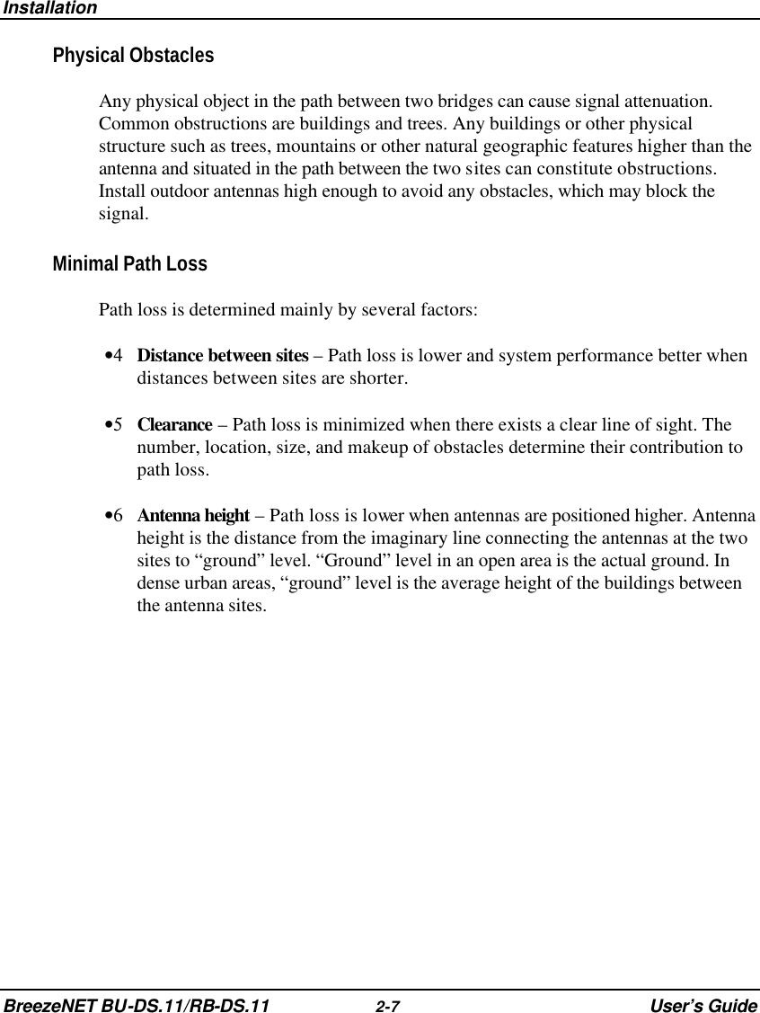 Installation BreezeNET BU-DS.11/RB-DS.11 2-7 User’s Guide Physical Obstacles Any physical object in the path between two bridges can cause signal attenuation. Common obstructions are buildings and trees. Any buildings or other physical structure such as trees, mountains or other natural geographic features higher than the antenna and situated in the path between the two sites can constitute obstructions. Install outdoor antennas high enough to avoid any obstacles, which may block the signal. Minimal Path Loss Path loss is determined mainly by several factors: •4 Distance between sites – Path loss is lower and system performance better when distances between sites are shorter. •5 Clearance – Path loss is minimized when there exists a clear line of sight. The number, location, size, and makeup of obstacles determine their contribution to path loss. •6 Antenna height – Path loss is lower when antennas are positioned higher. Antenna height is the distance from the imaginary line connecting the antennas at the two sites to “ground” level. “Ground” level in an open area is the actual ground. In dense urban areas, “ground” level is the average height of the buildings between the antenna sites.  