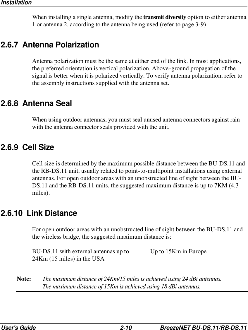 Installation User&apos;s Guide 2-10 BreezeNET BU-DS.11/RB-DS.11 When installing a single antenna, modify the transmit diversity option to either antenna 1 or antenna 2, according to the antenna being used (refer to page 3-9). 2.6.7 Antenna Polarization Antenna polarization must be the same at either end of the link. In most applications, the preferred orientation is vertical polarization. Above-ground propagation of the signal is better when it is polarized vertically. To verify antenna polarization, refer to the assembly instructions supplied with the antenna set.  2.6.8 Antenna Seal When using outdoor antennas, you must seal unused antenna connectors against rain with the antenna connector seals provided with the unit. 2.6.9 Cell Size Cell size is determined by the maximum possible distance between the BU-DS.11 and the RB-DS.11 unit, usually related to point-to-multipoint installations using external antennas. For open outdoor areas with an unobstructed line of sight between the BU-DS.11 and the RB-DS.11 units, the suggested maximum distance is up to 7KM (4.3 miles). 2.6.10 Link Distance For open outdoor areas with an unobstructed line of sight between the BU-DS.11 and the wireless bridge, the suggested maximum distance is: BU-DS.11 with external antennas up to 24Km (15 miles) in the USA Up to 15Km in Europe Note: The maximum distance of 24Km/15 miles is achieved using 24 dBi antennas. The maximum distance of 15Km is achieved using 18 dBi antennas. 