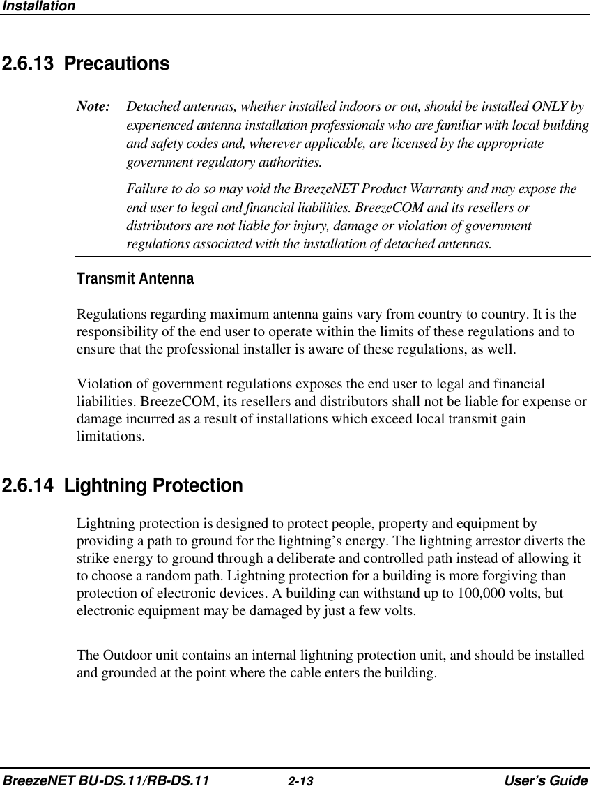 Installation BreezeNET BU-DS.11/RB-DS.11 2-13 User’s Guide 2.6.13 Precautions Note: Detached antennas, whether installed indoors or out, should be installed ONLY by experienced antenna installation professionals who are familiar with local building and safety codes and, wherever applicable, are licensed by the appropriate government regulatory authorities.  Failure to do so may void the BreezeNET Product Warranty and may expose the end user to legal and financial liabilities. BreezeCOM and its resellers or distributors are not liable for injury, damage or violation of government regulations associated with the installation of detached antennas. Transmit Antenna Regulations regarding maximum antenna gains vary from country to country. It is the responsibility of the end user to operate within the limits of these regulations and to ensure that the professional installer is aware of these regulations, as well.  Violation of government regulations exposes the end user to legal and financial liabilities. BreezeCOM, its resellers and distributors shall not be liable for expense or damage incurred as a result of installations which exceed local transmit gain limitations. 2.6.14 Lightning Protection Lightning protection is designed to protect people, property and equipment by providing a path to ground for the lightning’s energy. The lightning arrestor diverts the strike energy to ground through a deliberate and controlled path instead of allowing it to choose a random path. Lightning protection for a building is more forgiving than protection of electronic devices. A building can withstand up to 100,000 volts, but electronic equipment may be damaged by just a few volts.  The Outdoor unit contains an internal lightning protection unit, and should be installed and grounded at the point where the cable enters the building. 