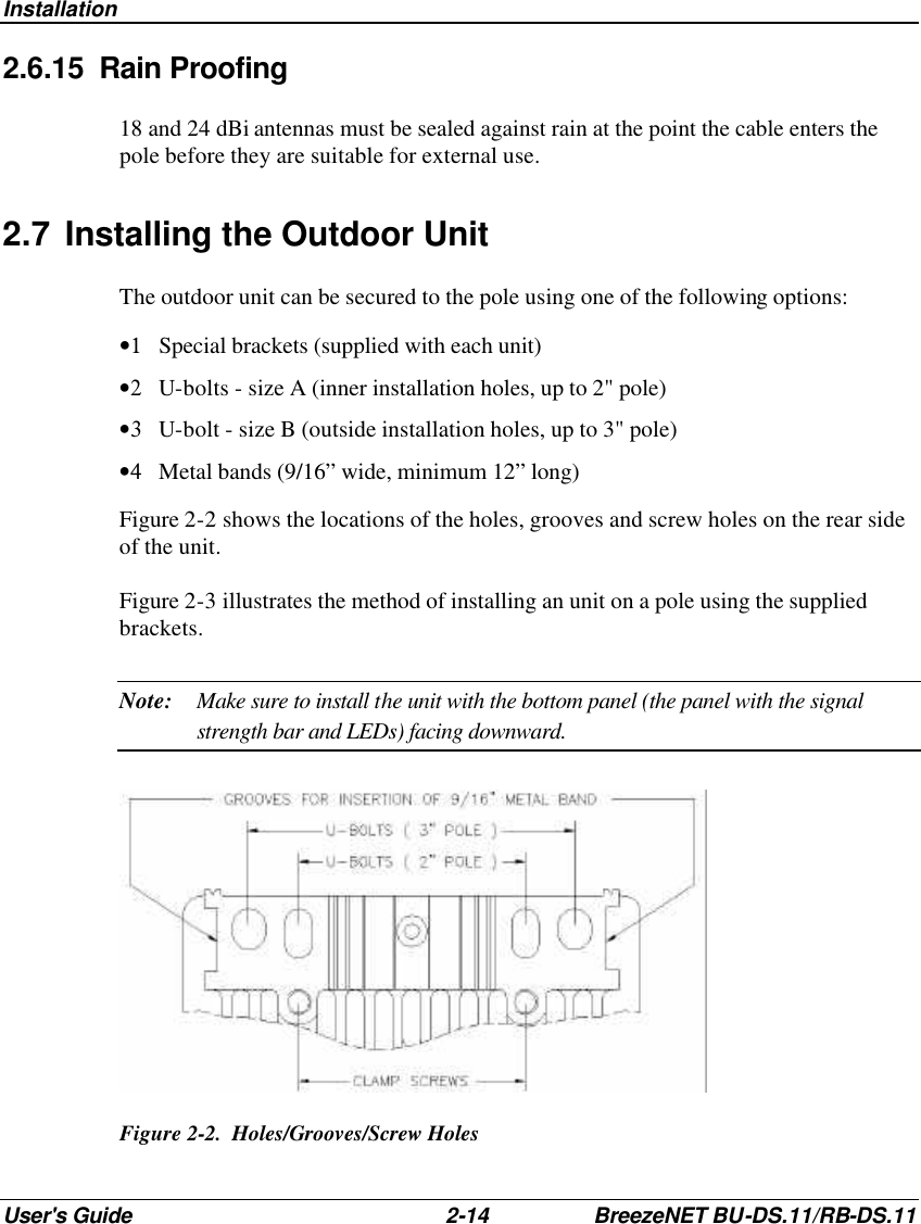 Installation User&apos;s Guide 2-14 BreezeNET BU-DS.11/RB-DS.11 2.6.15 Rain Proofing 18 and 24 dBi antennas must be sealed against rain at the point the cable enters the pole before they are suitable for external use. 2.7 Installing the Outdoor Unit  The outdoor unit can be secured to the pole using one of the following options: •1 Special brackets (supplied with each unit) •2 U-bolts - size A (inner installation holes, up to 2&quot; pole) •3 U-bolt - size B (outside installation holes, up to 3&quot; pole) •4 Metal bands (9/16” wide, minimum 12” long) Figure 2-2 shows the locations of the holes, grooves and screw holes on the rear side of the unit. Figure 2-3 illustrates the method of installing an unit on a pole using the supplied brackets. Note: Make sure to install the unit with the bottom panel (the panel with the signal strength bar and LEDs) facing downward.   Figure 2-2.  Holes/Grooves/Screw Holes  