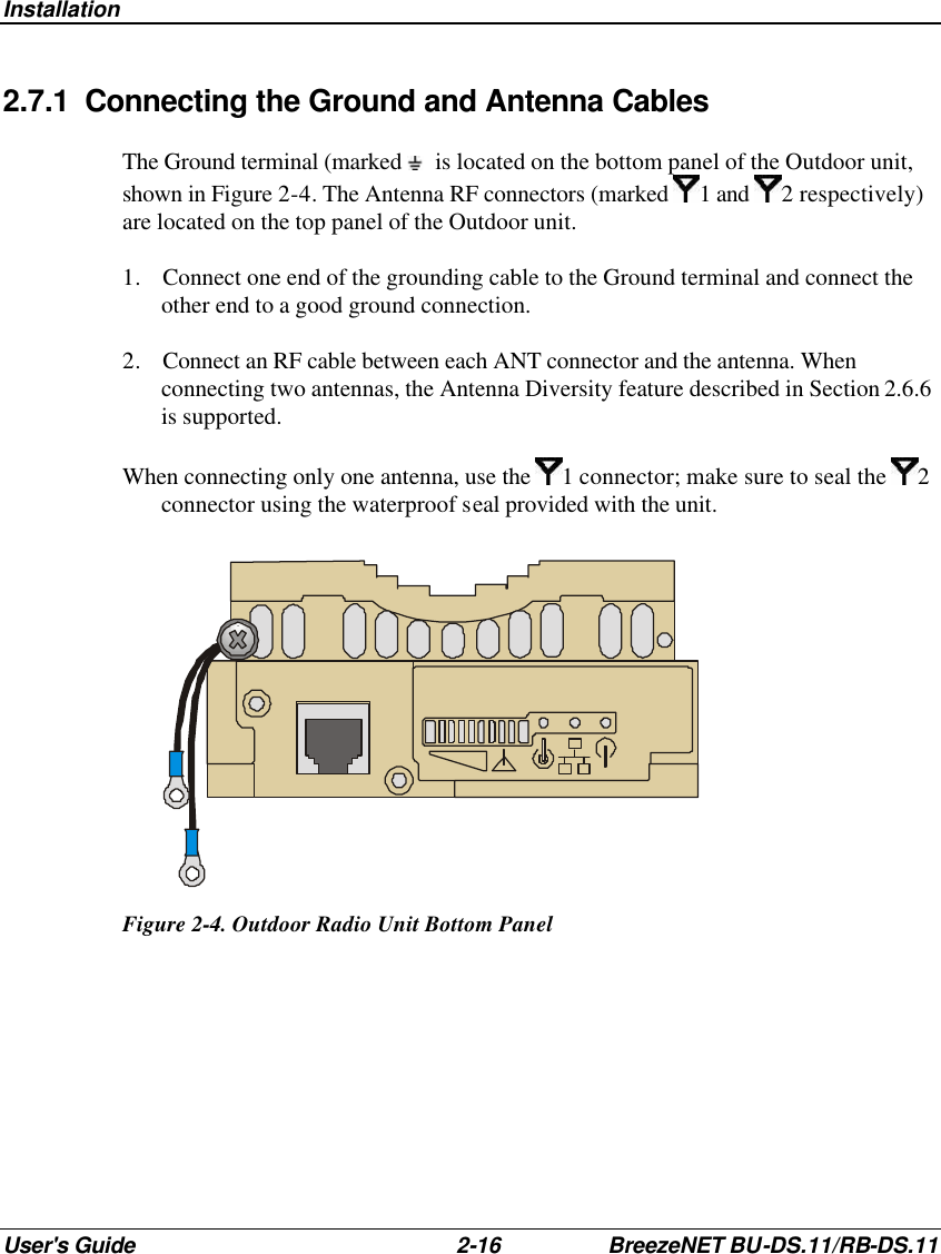 Installation User&apos;s Guide 2-16 BreezeNET BU-DS.11/RB-DS.11 2.7.1 Connecting the Ground and Antenna Cables The Ground terminal (marked   is located on the bottom panel of the Outdoor unit, shown in Figure 2-4. The Antenna RF connectors (marked 1 and  2 respectively) are located on the top panel of the Outdoor unit. 1. Connect one end of the grounding cable to the Ground terminal and connect the other end to a good ground connection. 2. Connect an RF cable between each ANT connector and the antenna. When connecting two antennas, the Antenna Diversity feature described in Section 2.6.6 is supported.  When connecting only one antenna, use the  1 connector; make sure to seal the  2 connector using the waterproof seal provided with the unit.  Figure 2-4. Outdoor Radio Unit Bottom Panel   