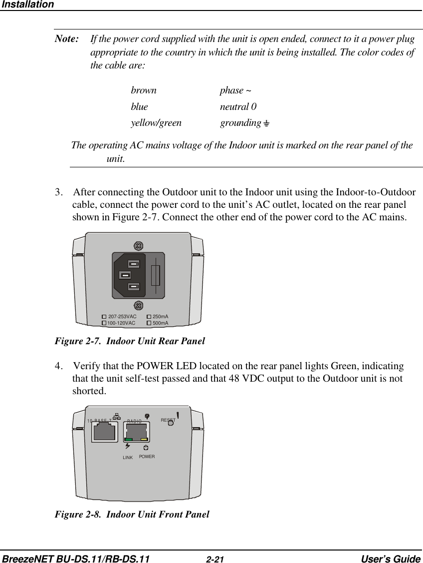 Installation BreezeNET BU-DS.11/RB-DS.11 2-21 User’s Guide Note: If the power cord supplied with the unit is open ended, connect to it a power plug appropriate to the country in which the unit is being installed. The color codes of the cable are: brown phase ~ blue neutral 0 yellow/green grounding   The operating AC mains voltage of the Indoor unit is marked on the rear panel of the unit. 3. After connecting the Outdoor unit to the Indoor unit using the Indoor-to-Outdoor cable, connect the power cord to the unit’s AC outlet, located on the rear panel shown in Figure 2-7. Connect the other end of the power cord to the AC mains. 100-120VAC207-253VAC 250mA500mA  Figure 2-7.  Indoor Unit Rear Panel 4. Verify that the POWER LED located on the rear panel lights Green, indicating that the unit self-test passed and that 48 VDC output to the Outdoor unit is not shorted. 10-BASE-T RADIORESETLINK POWER Figure 2-8.  Indoor Unit Front Panel 