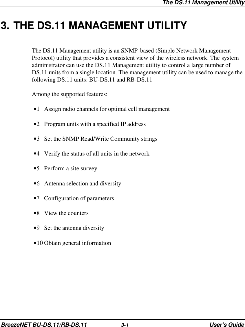  The DS.11 Management Utility BreezeNET BU-DS.11/RB-DS.11 3-1 User’s Guide 3. THE DS.11 MANAGEMENT UTILITY The DS.11 Management utility is an SNMP-based (Simple Network Management Protocol) utility that provides a consistent view of the wireless network. The system administrator can use the DS.11 Management utility to control a large number of DS.11 units from a single location. The management utility can be used to manage the following DS.11 units: BU-DS.11 and RB-DS.11 Among the supported features: •1 Assign radio channels for optimal cell management •2 Program units with a specified IP address •3 Set the SNMP Read/Write Community strings •4 Verify the status of all units in the network •5 Perform a site survey •6 Antenna selection and diversity •7 Configuration of parameters •8 View the counters •9 Set the antenna diversity •10 Obtain general information 