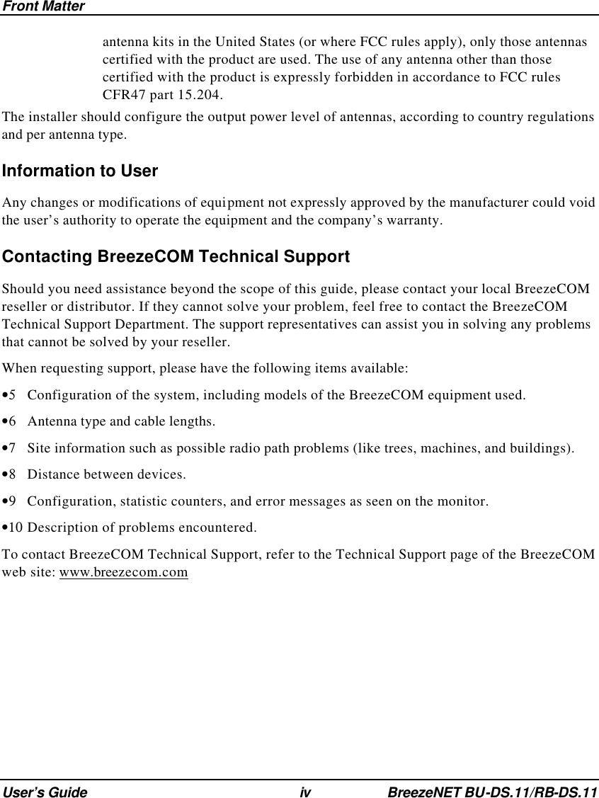 Front Matter User’s Guide iv BreezeNET BU-DS.11/RB-DS.11 antenna kits in the United States (or where FCC rules apply), only those antennas certified with the product are used. The use of any antenna other than those certified with the product is expressly forbidden in accordance to FCC rules CFR47 part 15.204. The installer should configure the output power level of antennas, according to country regulations and per antenna type. Information to User Any changes or modifications of equipment not expressly approved by the manufacturer could void the user’s authority to operate the equipment and the company’s warranty. Contacting BreezeCOM Technical Support Should you need assistance beyond the scope of this guide, please contact your local BreezeCOM reseller or distributor. If they cannot solve your problem, feel free to contact the BreezeCOM Technical Support Department. The support representatives can assist you in solving any problems that cannot be solved by your reseller. When requesting support, please have the following items available: •5 Configuration of the system, including models of the BreezeCOM equipment used. •6 Antenna type and cable lengths. •7 Site information such as possible radio path problems (like trees, machines, and buildings). •8 Distance between devices. •9 Configuration, statistic counters, and error messages as seen on the monitor. •10 Description of problems encountered. To contact BreezeCOM Technical Support, refer to the Technical Support page of the BreezeCOM web site: www.breezecom.com   