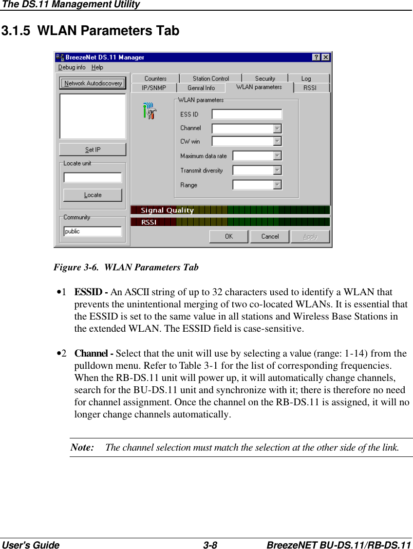 The DS.11 Management Utility User&apos;s Guide 3-8 BreezeNET BU-DS.11/RB-DS.11 3.1.5 WLAN Parameters Tab  Figure 3-6.  WLAN Parameters Tab •1 ESSID - An ASCII string of up to 32 characters used to identify a WLAN that prevents the unintentional merging of two co-located WLANs. It is essential that the ESSID is set to the same value in all stations and Wireless Base Stations in the extended WLAN. The ESSID field is case-sensitive. •2 Channel - Select that the unit will use by selecting a value (range: 1-14) from the pulldown menu. Refer to Table 3-1 for the list of corresponding frequencies. When the RB-DS.11 unit will power up, it will automatically change channels, search for the BU-DS.11 unit and synchronize with it; there is therefore no need for channel assignment. Once the channel on the RB-DS.11 is assigned, it will no longer change channels automatically. Note: The channel selection must match the selection at the other side of the link.  