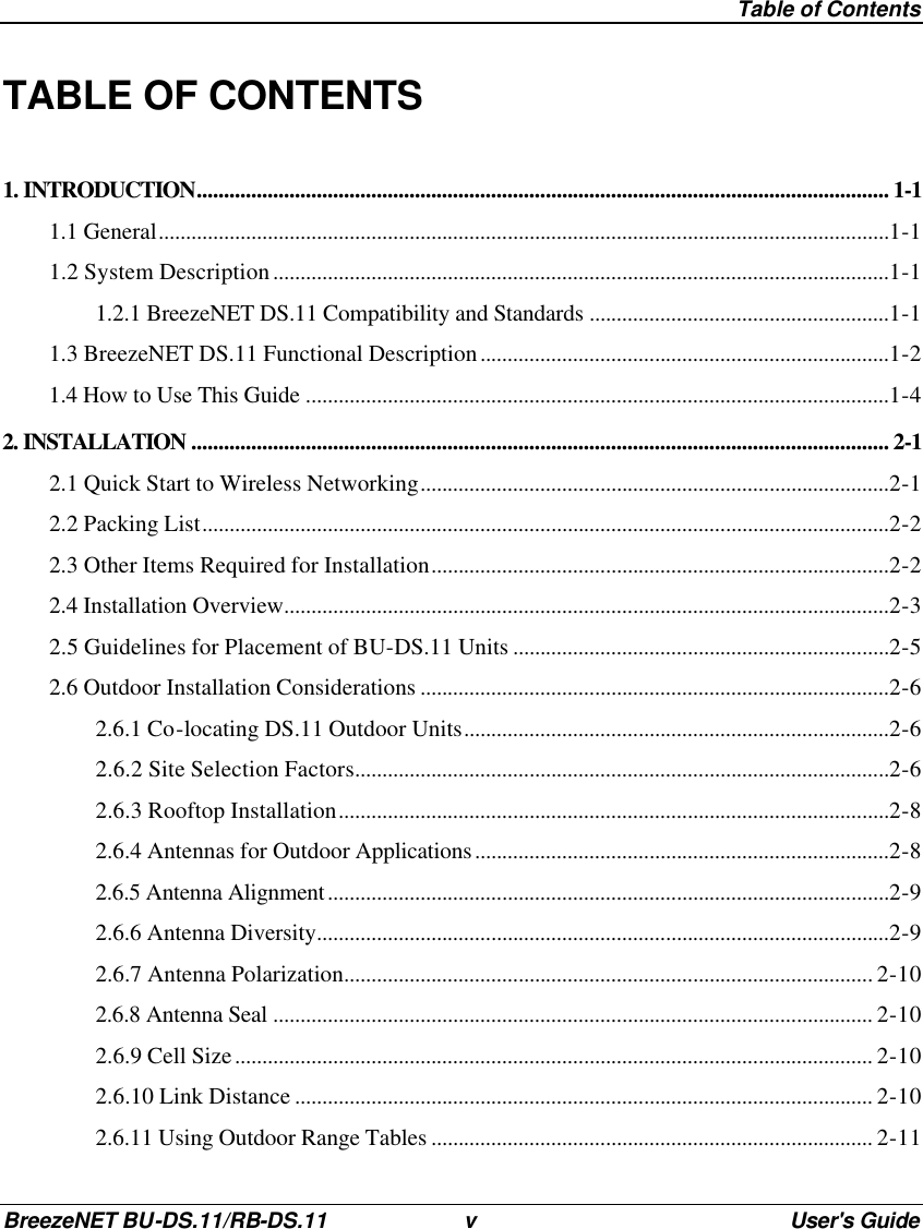  Table of Contents BreezeNET BU-DS.11/RB-DS.11 v User&apos;s Guide TABLE OF CONTENTS 1. INTRODUCTION............................................................................................................................... 1-1 1.1 General......................................................................................................................................1-1 1.2 System Description.................................................................................................................1-1 1.2.1 BreezeNET DS.11 Compatibility and Standards .......................................................1-1 1.3 BreezeNET DS.11 Functional Description...........................................................................1-2 1.4 How to Use This Guide ...........................................................................................................1-4 2. INSTALLATION ................................................................................................................................ 2-1 2.1 Quick Start to Wireless Networking......................................................................................2-1 2.2 Packing List..............................................................................................................................2-2 2.3 Other Items Required for Installation....................................................................................2-2 2.4 Installation Overview...............................................................................................................2-3 2.5 Guidelines for Placement of BU-DS.11 Units .....................................................................2-5 2.6 Outdoor Installation Considerations ......................................................................................2-6 2.6.1 Co-locating DS.11 Outdoor Units..............................................................................2-6 2.6.2 Site Selection Factors..................................................................................................2-6 2.6.3 Rooftop Installation.....................................................................................................2-8 2.6.4 Antennas for Outdoor Applications............................................................................2-8 2.6.5 Antenna Alignment.......................................................................................................2-9 2.6.6 Antenna Diversity.........................................................................................................2-9 2.6.7 Antenna Polarization................................................................................................. 2-10 2.6.8 Antenna Seal .............................................................................................................. 2-10 2.6.9 Cell Size..................................................................................................................... 2-10 2.6.10 Link Distance .......................................................................................................... 2-10 2.6.11 Using Outdoor Range Tables ................................................................................. 2-11 