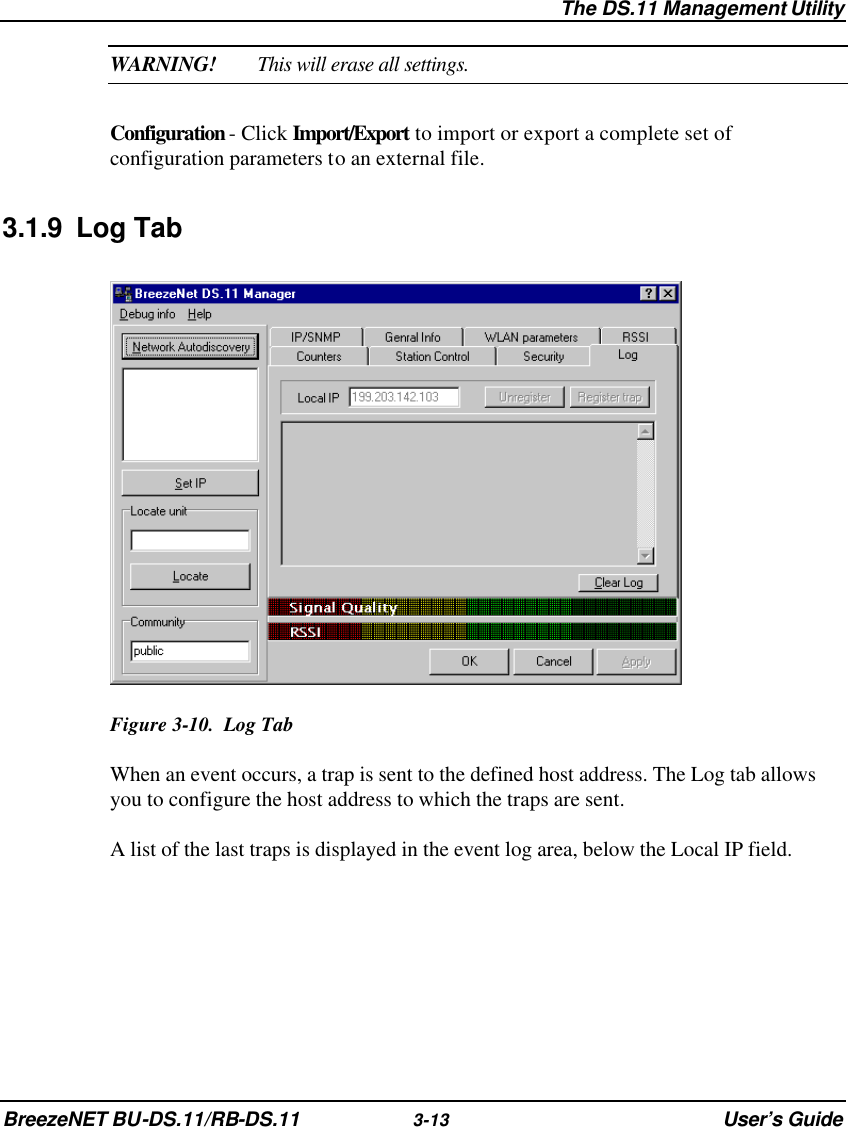  The DS.11 Management Utility BreezeNET BU-DS.11/RB-DS.11 3-13 User’s Guide WARNING! This will erase all settings. Configuration - Click Import/Export to import or export a complete set of configuration parameters to an external file. 3.1.9 Log Tab  Figure 3-10.  Log Tab When an event occurs, a trap is sent to the defined host address. The Log tab allows you to configure the host address to which the traps are sent. A list of the last traps is displayed in the event log area, below the Local IP field. 