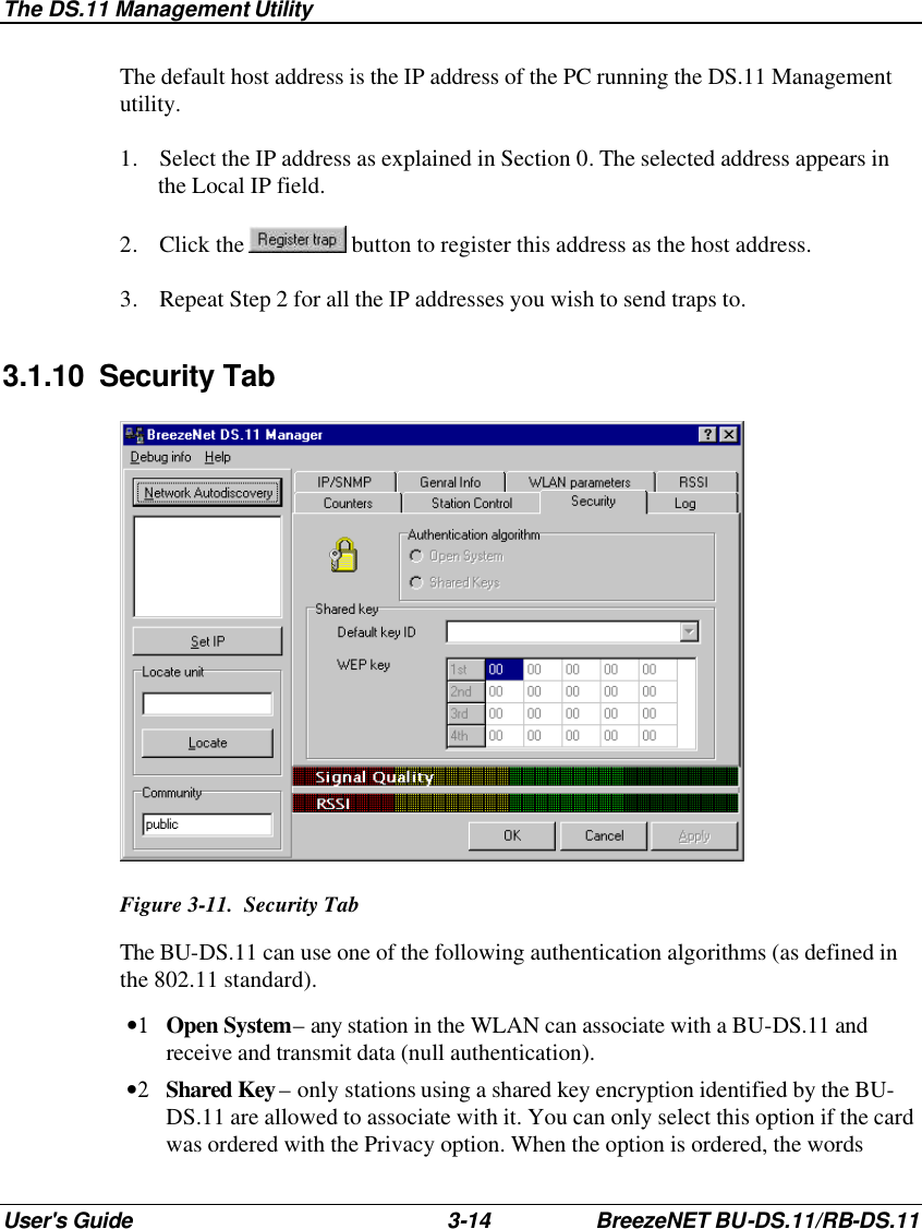 The DS.11 Management Utility User&apos;s Guide 3-14 BreezeNET BU-DS.11/RB-DS.11 The default host address is the IP address of the PC running the DS.11 Management utility. 1. Select the IP address as explained in Section 0. The selected address appears in the Local IP field. 2. Click the   button to register this address as the host address. 3. Repeat Step 2 for all the IP addresses you wish to send traps to. 3.1.10 Security Tab  Figure 3-11.  Security Tab The BU-DS.11 can use one of the following authentication algorithms (as defined in the 802.11 standard). •1 Open System – any station in the WLAN can associate with a BU-DS.11 and receive and transmit data (null authentication). •2 Shared Key – only stations using a shared key encryption identified by the BU-DS.11 are allowed to associate with it. You can only select this option if the card was ordered with the Privacy option. When the option is ordered, the words 
