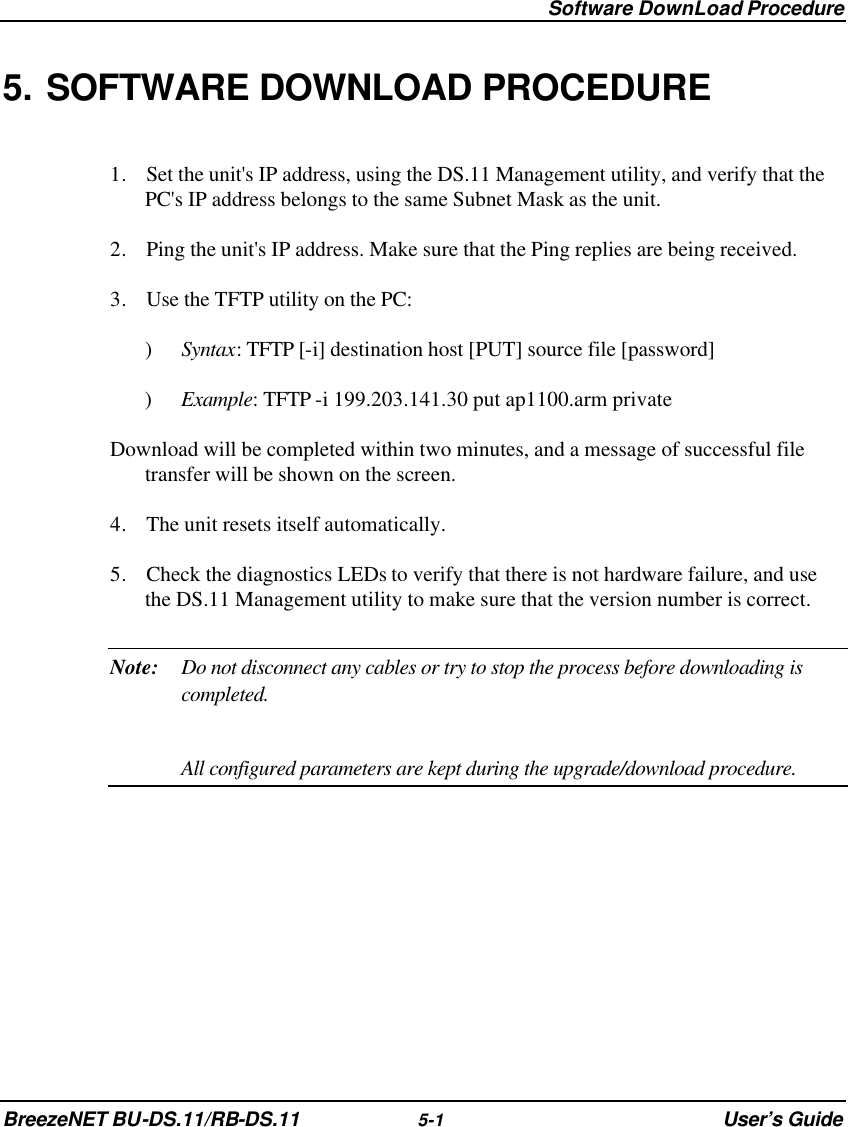  Software DownLoad Procedure BreezeNET BU-DS.11/RB-DS.11 5-1 User’s Guide 5. SOFTWARE DOWNLOAD PROCEDURE 1. Set the unit&apos;s IP address, using the DS.11 Management utility, and verify that the PC&apos;s IP address belongs to the same Subnet Mask as the unit. 2. Ping the unit&apos;s IP address. Make sure that the Ping replies are being received. 3. Use the TFTP utility on the PC: ) Syntax: TFTP [-i] destination host [PUT] source file [password] ) Example: TFTP -i 199.203.141.30 put ap1100.arm private Download will be completed within two minutes, and a message of successful file transfer will be shown on the screen.  4. The unit resets itself automatically. 5. Check the diagnostics LEDs to verify that there is not hardware failure, and use the DS.11 Management utility to make sure that the version number is correct. Note: Do not disconnect any cables or try to stop the process before downloading is completed.   All configured parameters are kept during the upgrade/download procedure. 