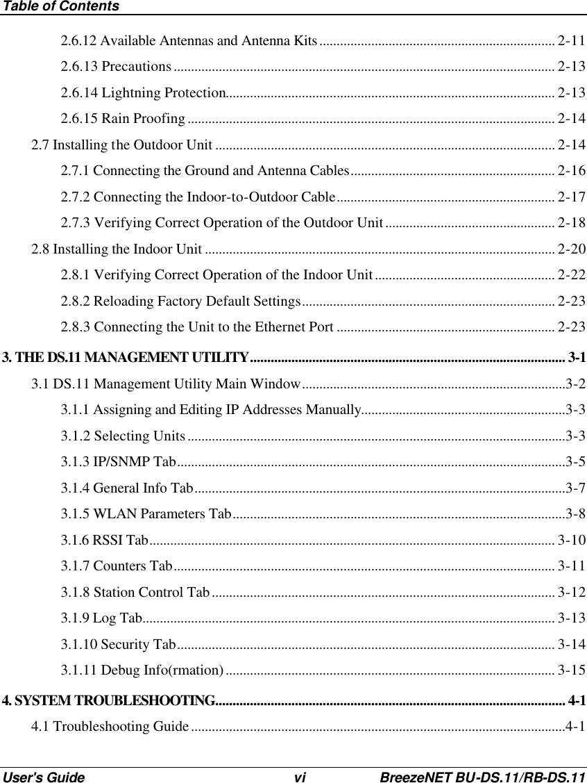Table of Contents User&apos;s Guide vi BreezeNET BU-DS.11/RB-DS.11 2.6.12 Available Antennas and Antenna Kits.................................................................... 2-11 2.6.13 Precautions.............................................................................................................. 2-13 2.6.14 Lightning Protection............................................................................................... 2-13 2.6.15 Rain Proofing.......................................................................................................... 2-14 2.7 Installing the Outdoor Unit .................................................................................................. 2-14 2.7.1 Connecting the Ground and Antenna Cables........................................................... 2-16 2.7.2 Connecting the Indoor-to-Outdoor Cable............................................................... 2-17 2.7.3 Verifying Correct Operation of the Outdoor Unit................................................. 2-18 2.8 Installing the Indoor Unit ..................................................................................................... 2-20 2.8.1 Verifying Correct Operation of the Indoor Unit.................................................... 2-22 2.8.2 Reloading Factory Default Settings......................................................................... 2-23 2.8.3 Connecting the Unit to the Ethernet Port ............................................................... 2-23 3. THE DS.11 MANAGEMENT UTILITY........................................................................................... 3-1 3.1 DS.11 Management Utility Main Window............................................................................3-2 3.1.1 Assigning and Editing IP Addresses Manually...........................................................3-3 3.1.2 Selecting Units.............................................................................................................3-3 3.1.3 IP/SNMP Tab................................................................................................................3-5 3.1.4 General Info Tab...........................................................................................................3-7 3.1.5 WLAN Parameters Tab................................................................................................3-8 3.1.6 RSSI Tab..................................................................................................................... 3-10 3.1.7 Counters Tab.............................................................................................................. 3-11 3.1.8 Station Control Tab................................................................................................... 3-12 3.1.9 Log Tab....................................................................................................................... 3-13 3.1.10 Security Tab............................................................................................................. 3-14 3.1.11 Debug Info(rmation)............................................................................................... 3-15 4. SYSTEM TROUBLESHOOTING..................................................................................................... 4-1 4.1 Troubleshooting Guide............................................................................................................4-1 