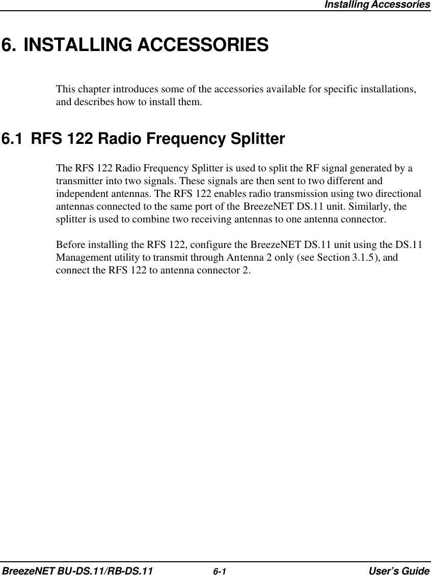  Installing Accessories BreezeNET BU-DS.11/RB-DS.11 6-1 User’s Guide 6. INSTALLING ACCESSORIES This chapter introduces some of the accessories available for specific installations, and describes how to install them. 6.1 RFS 122 Radio Frequency Splitter The RFS 122 Radio Frequency Splitter is used to split the RF signal generated by a transmitter into two signals. These signals are then sent to two different and independent antennas. The RFS 122 enables radio transmission using two directional antennas connected to the same port of the BreezeNET DS.11 unit. Similarly, the splitter is used to combine two receiving antennas to one antenna connector. Before installing the RFS 122, configure the BreezeNET DS.11 unit using the DS.11 Management utility to transmit through Antenna 2 only (see Section 3.1.5), and connect the RFS 122 to antenna connector 2.  