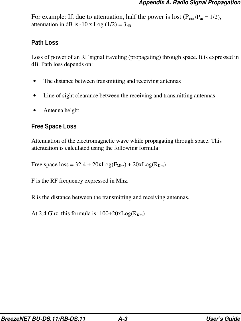  Appendix A. Radio Signal Propagation BreezeNET BU-DS.11/RB-DS.11 A-3 User’s Guide For example: If, due to attenuation, half the power is lost (Pout/Pin = 1/2),  attenuation in dB is -10 x Log (1/2) = 3dB Path Loss Loss of power of an RF signal traveling (propagating) through space. It is expressed in dB. Path loss depends on: • The distance between transmitting and receiving antennas • Line of sight clearance between the receiving and transmitting antennas • Antenna height Free Space Loss Attenuation of the electromagnetic wave while propagating through space. This attenuation is calculated using the following formula: Free space loss = 32.4 + 20xLog(FMhz) + 20xLog(RKm) F is the RF frequency expressed in Mhz. R is the distance between the transmitting and receiving antennas. At 2.4 Ghz, this formula is: 100+20xLog(RKm) 