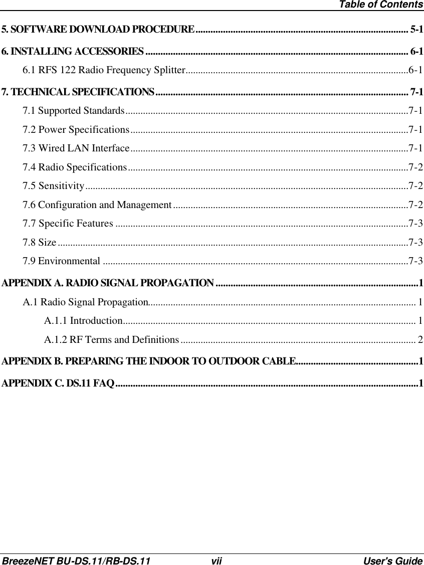  Table of Contents BreezeNET BU-DS.11/RB-DS.11 vii User&apos;s Guide 5. SOFTWARE DOWNLOAD PROCEDURE..................................................................................... 5-1 6. INSTALLING ACCESSORIES ......................................................................................................... 6-1 6.1 RFS 122 Radio Frequency Splitter.........................................................................................6-1 7. TECHNICAL SPECIFICATIONS..................................................................................................... 7-1 7.1 Supported Standards.................................................................................................................7-1 7.2 Power Specifications...............................................................................................................7-1 7.3 Wired LAN Interface...............................................................................................................7-1 7.4 Radio Specifications................................................................................................................7-2 7.5 Sensitivity.................................................................................................................................7-2 7.6 Configuration and Management..............................................................................................7-2 7.7 Specific Features .....................................................................................................................7-3 7.8 Size............................................................................................................................................7-3 7.9 Environmental ..........................................................................................................................7-3 APPENDIX A. RADIO SIGNAL PROPAGATION .................................................................................1 A.1 Radio Signal Propagation........................................................................................................... 1 A.1.1 Introduction..................................................................................................................... 1 A.1.2 RF Terms and Definitions.............................................................................................. 2 APPENDIX B. PREPARING THE INDOOR TO OUTDOOR CABLE.................................................1 APPENDIX C. DS.11 FAQ.........................................................................................................................1 