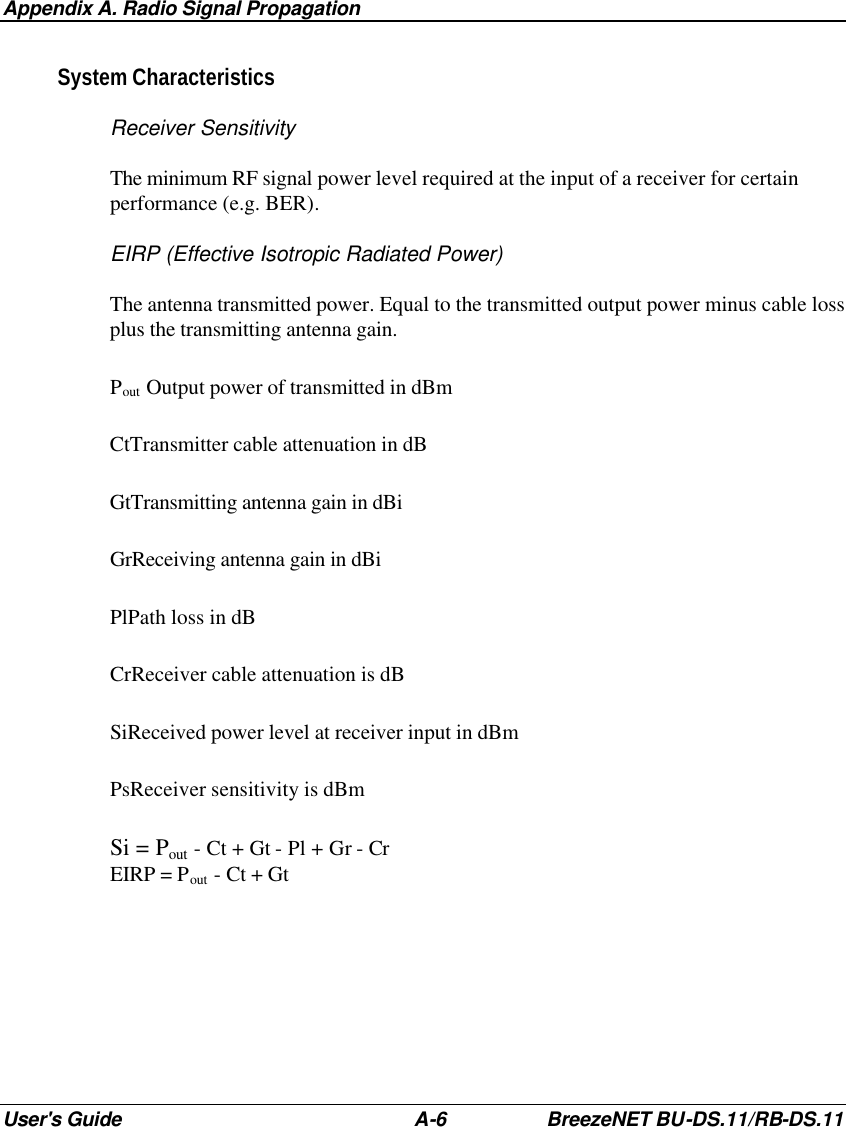 Appendix A. Radio Signal Propagation User&apos;s Guide A-6 BreezeNET BU-DS.11/RB-DS.11 System Characteristics Receiver Sensitivity The minimum RF signal power level required at the input of a receiver for certain performance (e.g. BER). EIRP (Effective Isotropic Radiated Power) The antenna transmitted power. Equal to the transmitted output power minus cable loss plus the transmitting antenna gain. Pout Output power of transmitted in dBm CtTransmitter cable attenuation in dB GtTransmitting antenna gain in dBi GrReceiving antenna gain in dBi PlPath loss in dB CrReceiver cable attenuation is dB SiReceived power level at receiver input in dBm PsReceiver sensitivity is dBm Si = Pout - Ct + Gt - Pl + Gr - Cr EIRP = Pout - Ct + Gt 